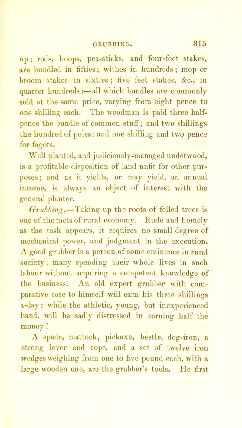 up; rods, hoops, pea-sticks, and four-feet stakes, are bundled in fifties; withes in hundreds ; mop or broom stakes in sixties ; five feet stakes, &c., in quarter hundreds;—all which bundles are commonly sold at the same price, varying- from eight pence to one shilling each. The woodman is paid three half- pence the bundle of common stuff; and two shillings the hundred of poles; and one shilling and two pence for fagots. Well planted, and judiciously-managed underwood, is a profitable disposition of land unfit for other pur- poses; and as it yields, or may yield, an annual income, is always an object of interest with the general planter. Grubbing.—Taking up the roots of felled trees is one of the tacts of rural economy. Rude and homely as the task appears, it requires no small degree of mechanical power, and judgment in the execution. A good grubber is a person of some eminence in rural society; many spending their whole lives in such labour without acquiring a competent knowledge of the business. An old expert grubber with com- parative ease to himself will earn his three shillings a-day; while the athletic, young, but inexperienced hand, will be sadly distressed in earning half the money ! A spade, mattock, pickaxe, beetle, dog-iron, a strong lever and rope, and a set of twelve iron wedges weighing from one to five pound each, with a large wooden one, are the grubber’s tools. He first