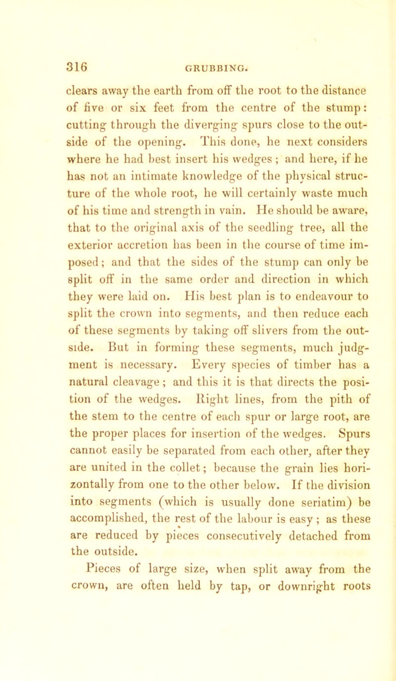 clears away the earth from off the root to the distance of five or six feet from the centre of the stump: cutting- through the diverging spurs close to the out- side of the opening. This done, he next considers where he had best insert his wedges ; and here, if he has not an intimate knowledge of the physical struc- ture of the whole root, he will certainly waste much of his time and strength in vain. He should be aware, that to the original axis of the seedling tree, all the exterior accretion has been in the course of time im- posed ; and that the sides of the stump can only be split off in the same order and direction in which they were laid on. His best plan is to endeavour to split the crown into segments, and then reduce each of these segments by taking off slivers from the out- side. But in forming these segments, much judg- ment is necessary. Every species of timber has a natural cleavage; and this it is that directs the posi- tion of the wedges. Right lines, from the pith of the stem to the centre of each spur or large root, are the proper places for insertion of the wedges. Spurs cannot easily be separated from each other, after they are united in the collet; because the grain lies hori- zontally from one to the other below. If the division into segments (which is usually done seriatim) be accomplished, the rest of the labour is easy ; as these are reduced by pieces consecutively detached from the outside. Pieces of large size, when split away from the crown, are often held by tap, or downright roots