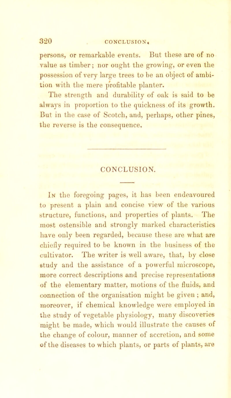 persons, or remarkable events. But these are of no value as timber; nor ought the growing-, or even the possession of very large trees to be an object of ambi- tion with the mere profitable planter. The strength and durability of oak is said to be always in proportion to the quickness of its growth. But in the case of Scotch, and, perhaps, other pines, the reverse is the consequence. CONCLUSION. In the foregoing pages, it has been endeavoured to present a plain and concise view of the various structure, functions, and properties of plants. The most ostensible and strongly marked characteristics have only been regarded, because these are what are chiefly required to be known in the business of the cultivator. The writer is well aware, that, by close study and the assistance of a powerful microscope, more correct descriptions and precise representations of the elementary matter, motions of the fluids, and connection of the organisation might be given ; and, moreover, if chemical knowledge were employed in the study of vegetable physiology, many discoveries might be made, which would illustrate the causes of the change of colour, manner of accretion, and some of the diseases to which plants, or parts of plants, are