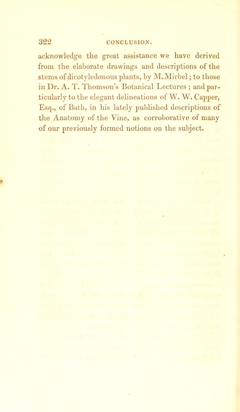 acknowledge the great assistance we have derived from the elaborate drawings and descriptions of the stems of dicotyledonous plants, by M.Mirbel; to those in Dr. A. T. Thomson’s Botanical Lectures ; and par- ticularly to the elegant delineations of W. W. Capper, Esq., of Bath, in his lately published descriptions of the Anatomy of the Vine, as corroborative of many of our previously formed notions on the subject.