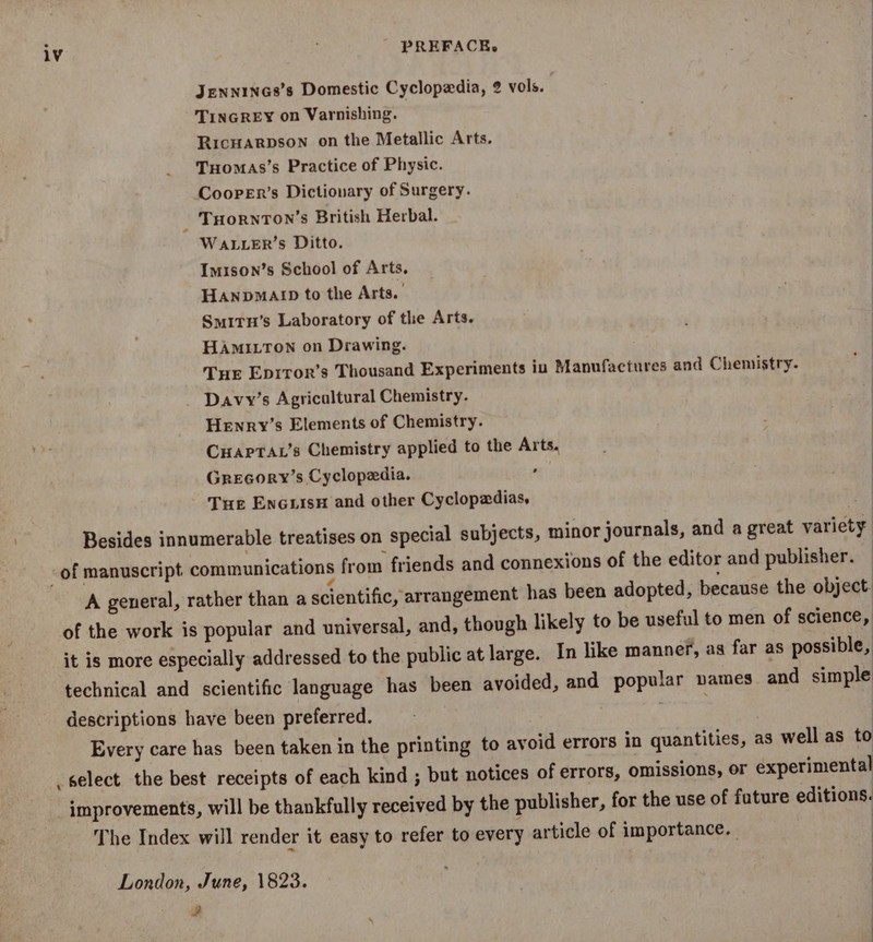 JeENNINGS’s Domestic Cyclopedia, 2 vols. | TINGREY on Varnishing. Ricuarpson on the Metallic Arts. Tuomas’s Practice of Physic. CoopeEr’s Dictionary of Surgery. THorRnToNn’s British Herbal. WALLER’s Ditto. Imison’s School of Arts, HaAnpMAID to the Arts. Smirun’s Laboratory of the Arts. HAMILTON on Drawing. Tue Eprror’s Thousand Experiments iu Manufactures and Chemistry. Davy’s Agricaltural Chemistry. Henry’s Elements of Chemistry. CHapTar’s Chemistry applied to the Arts. Grecory’s Cyclopedia. a Tue Encuisn and other Cyclopadias, Besides innumerable treatises on special subjects, minor journals, and a great variety -of manuscript communications from friends and connexions of the editor and publisher. A general, rather than a scientific, arrangement has been adopted, because the object. of the work is popular and universal, and, though likely to be useful to men of science, it is more especially addressed to the public at large. In like manner, as far as possible, technical and scientific language has been avoided, and popular vames and simple descriptions have been preferred. sae : Every care has been taken in the printing to avoid errors in quantities, as well as to _select the best receipts of each kind ; but notices of errors, omissions, or experimental improvements, will be thankfully received by the publisher, for the use of future editions. The Index will render it easy to refer to every article of importance. | | London, June, 1823. , . :