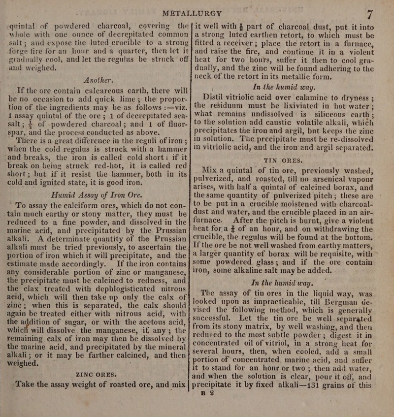 quintal of powdered charcoal, covering the uhole with one ounce of decrepitated common salt; and expose the luted crucible to a strong forge tire for an hour anda quarter, then let it gradually cool, and let the regulus be struck off and weighed. Another. If the ore contain calcareous earth, there will be no occasion to add quick lime; the propor- tion of the ingredients may be as follows :—viz. 1 assay quintal of the ore; 1 of decrepitated sea- salt; 4 of powdered charcoal; and 1 of fluor- spar, and the process conducted as above. Tiere is a great difference in the reguli of iron ; when the cold regulus is struck with a hammer and breaks, the iron is called cold short: if it break on being struck red-hot, it is called red short; but if it resist tlie hammer, both in its cold and ignited state, it is good iron. Humid Assay of Iron Ore. To assay the calciform ores, which do not con- tain much earthy or stony matter, they must be reduced to a fine powder, and dissolved in the marine acid, and precipitated by the Prussian alkali, A determinate quantity of the Prussian alkali must be tried previously, to ascertain the portion of iron which it will precipitate, and the estimate made accordingly. If the iron contains any considerable portion of zinc or manganese, the precipitate must be calcined to redness, and the clax treated with dephlogisticated nitrous acid, which will then take up only the calx of zinc; when this is separated, the calx should again be treated either with nitrous acid, with the addition of sugar, or with the acetous acid, which will dissolve the manganese, if, any; the remaining calx of iron may then be dissolved by the marine acid, and precipitated by the mineral alkali; or it may be farther calcined, and then weighed, ZINC ORES. 7 it well with § part of charcoal dust, put it into a strong luted earthen retort, to which must be fitted a receiver ; place the retort in a furnace, and raise the fire, and continue it in a violent heat for two hours, suffer it then to cool gra~ dually, and the zine will be found adhering to the neck of the retort inits metallic form. In the humid way. Distil vitriolic acid over calamine to dryness ; the residuum must he lixiviated in hot water ; what remains undissolved is siliceous earth ; to the solution add caustic volatile alkali, which precipitates the iron and argil, but keeps the zinc in solution. The precipitate must be re-dissolved in vitriolic acid, and the iron and argil separated. TIN ORES. Mix a quintal of tin ore, previously washed, pulverized, and roasted, till no arsenical vapour arises, with half a quintal of calcined borax, and the same quantity of pulverized pitch; these are to be put ina crucible moistened with charcoal- dust and water, and the crucible placed in an air- furnace. After the pitch is burnt, give a violent heat for a $ of an hour, and on withdrawing the crucible, the regulus will be found at the bottom, If the ore be not well washed from earthy matters, a larger quantity of borax will be requisite, with some powdered glass; and if the ore contain iron, some alkaline salt may be added. In the humid way. The assay of tin ores in the liquid way, was looked upon as impracticable, till Bergman de- vised the following method, which is generally successful. Let the tin ore be well separated from its stony matrix, by well washing, and then reduced to the most subtle powder ; digest it in concentrated oil of vitriol, in a strong heat for several hours, then, when cooled, add a small portion of concentrated marine acid, and suffer it to stand for an hour or two; then add water, and when the solution is clear, pour it off, and precipitate it by fixed alkali—131 grains of this B 2