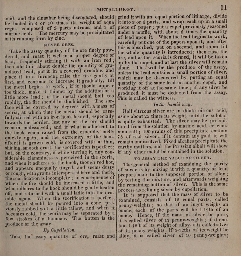 acid, and the cinnabar being disengaged, should be boiled in 8 or 10 times its weight of aqua regia, composed of 3 parts nitrous, and 1 of marine acid. ‘The mercury may be precipitated in its running form by zinc. SILVER ORES. Take the assay quantity of the ore finely pow- dered, and roast it well in a proper degree of heat, frequently stirring it with an iron rod; then add to it about double the quantity of gra- nulated Jead, put it in a covered crucible, and place it in a furnace; raise the fire gently at first, and continue to increase it gradually, till the metal begins to work ; if it should appear too thick, make it thinner by the addition of a ‘little more lead; if the metal should boil too rapidly, the fire should be diminished. The sur- face will be covered by degrees with a mass of scoria, at which time the metal should be care- fully stirred with an iron hook heated, especially towards the border, lest any of the ore should remain undissolved ; and if what is adherent to the hook when raised from the crucible, melts quickly again, and the extremity of the hook after it is grown cold, is covered with a’ thin, shining, smooth crust, the scorification is perfect ; but, on the contrary, if while stirring it, any con- siderable clamminess is perceived in the scoria, and when it adheres to the hook, though red hot, and appears unequally tinged, and seems dusty or rough, with grains interspersed here and there, the scorification is incomplete ; in consequence of which the fire should be increased a little, and what adheres to the hook should be gently beaten off, and returned with a small ladle into the cru- cible again. When the scorification is perfect, the metal should be poured into a cone, pre- viously rubbed witha little tallow, and when it becomes cold, the scoria mzy be separated by a few strokes of a hammer. The button is the produce of the assay. By Cupellation. Take the’ assay quantity cf ore, roast and : I] grind it with an equal portion of litharge, divide it into 2 or 3 parts, and wrap each up in a small piece of paper ; put a cupel previously seasoned under a mutie, with about 6 times the quantity of lead upon it. When the lead begins to work, carefully put one of the papers upon it, and after this is absorbed, put on asecond, and so on till the whole quantity is introduced; then raise the fire, and as the scoria is formed, it will be taken up by the cupel, and at last the silver will remain alone. This will be the produce of the assay, unless the lead contains a small portion of silver, which may be discovered by putting an equal quantity of the same lead on another cupel, and working it off at the same time; if any silver be produced it must be deducted from the assay. This is called the witness. ; Inthe humid way. Boil vitreous silver ore in dilute nitrous acid, using about 25 times its weight, until the sulphur is quite exhausted. ‘The silver may be precipi- tated from the solution by marine acid, er com- mon salt; 100 grains of this precipitate contain 75 of real silver; if it contain any gold it will remain undissolved. Fixed alkalies precip'tate the earthy matters, and the Prussian alkali will show if any other metal be contained in the solution. TO ASSAY THE VALUE OF SILVER. The general method of examining the purity of silver is by mixing it with a quantity of lead proportionate to the supposed portion of alloy ; by testing this mixture, and afterwards weighing the remaining button of silver. This is the same process as refining silver by cupellation. It is supposed that the mass of silver to be examined, consists of 12 equal parts, called penny-weights; so that if an ingot weighs an ounce, each of the parts will be 1-12th of an ounce. Hence, if the mass of silver be pure, it is called silver of 12 penny-weights ; if it con- tain 1-12th of its weight of alloy, itis called silver of 11 penny-weights ; if 2-12ths of its weight be alloy, it is called silver of 10 penny-weights ;