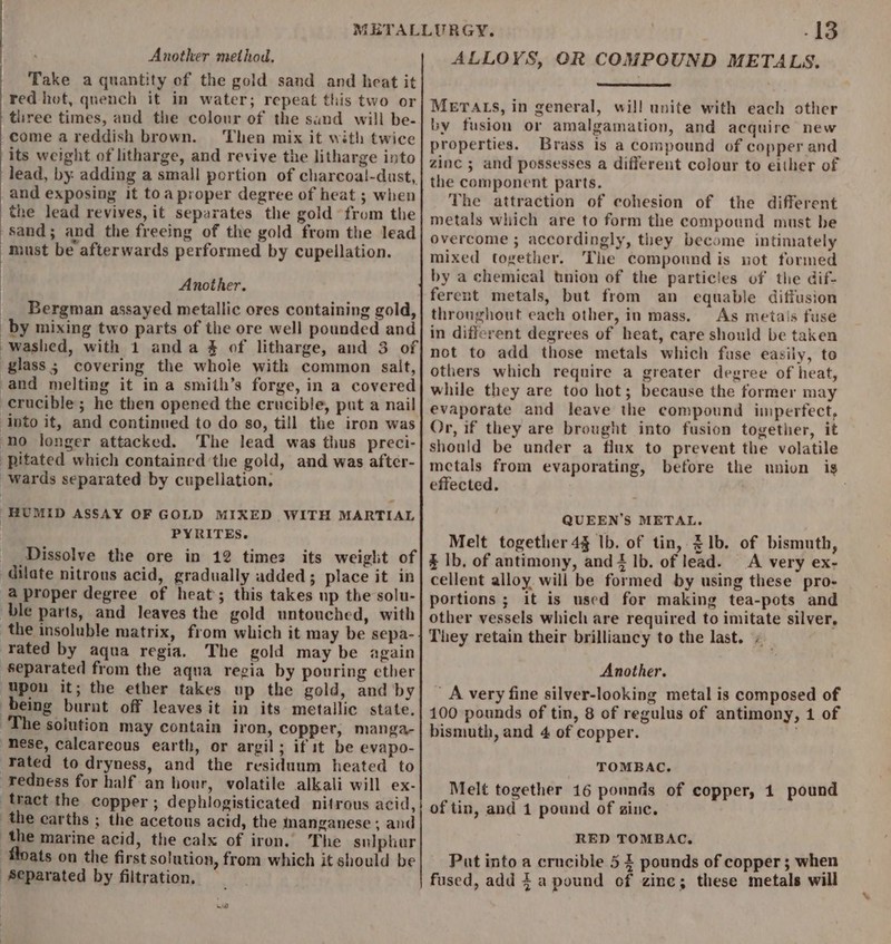 Another method. Take a quantity of the gold sand and heat it red hot, quench it in water; repeat this two or three times, and the colour of the sand will be- }come a reddish brown. Then mix it with twice its weight of litharge, and revive the litharge into lead, by: adding a small portion of charcoal!-dust, and exposing it toa proper degree of heat ; when the lead revives, it separates the gold from the sand; and the freeing of the gold from the lead must be afterwards performed by cupellation. Another. __ Bergman assayed metallic ores containing gold, by mixing two parts of the ore well pounded and washed, with 1 anda % of litharge, and 3 of glass ; covering the whole with common salt, and melting it in a smith’s forge, in a covered crucible; he then opened the crucible, put a nail into it, and continued to do so, till the iron was ‘no longer attacked. The lead was thus preci- pitated which contained the gold, and was after- wards separated by cupellation, | HUMID ASSAY OF GOLD MIXED WITH MARTIAL PYRITES. __ Dissolve the ore in 12 times its weight of ‘dilate nitrous acid, gradually added; place it in a proper degree of heat; this takes up the solu- ble parts, and leaves the gold untouched, with the insoluble matrix, from which it may be sepa- ‘rated by aqua regia. The gold may be again ‘Separated from the aqua regia by pouring ether ‘Upon it; the ether takes up the gold, and by being burnt off leaves it in its metallic state. The sojution may contain iron, copper, manga- ‘“mese, calcareous earth, or argil; if it be evapo- ‘Yated to dryness, and the residuum heated to redness for half an hour, volatile alkali will ex- tract the copper ; dephlogisticated nitrous acid, the earths ; the acetous acid, the inanganese ; and the marine acid, the calx of iron, The sulpher Moats on the first solution, from which it should be Separated by filtration. -13 ALLOYS, OR COMPOUND METALS. METALS, in general, will unite with each other by fusion or amalgamation, and acquire new properties. Brass is a compound of copper and zinc ; and possesses a different colour to either of the component parts. The attraction of cohesion of the different metals which are to form the compound must be overcome ; accordingly, they become intimately mixed together. The compound is not formed by a chemical tnion of the particies of the dif- ferent metals, but from an equable diffusion throughout each other, in mass. As metais fuse in different degrees of heat, care should be taken not to add those metals which fase easiiy, to others which require a greater degree of heat, while they are too hot; because the former may evaporate and leave the compound imperfect, Or, if they are brought into fusion together, it should be under a flux to prevent the volatile mctals from evaporating, before the union is effected. : QUEEN'S METAL. Melt together 43 lb. of tin, 31b. of bismuth, &amp; lb, of antimony, and 4 lb. of lead. A very ex- cellent alloy will be formed by using these pro- portions ; it is used for making tea-pots and other vessels which are required to imitate silver, They retain their brilliancy to the last. Another. A very fine silver-looking metal is composed of 100 pounds of tin, 8 of regulus of antimony, 1 of bismuth, and 4 of copper. TOMBAC. Melt together 16 ponnds of copper, 1 pound of tin, and 1 pound of sine. RED TOMBAC. Put into a crucible 5 Z pounds of copper ; when fused, add a pound of zine; these metals will