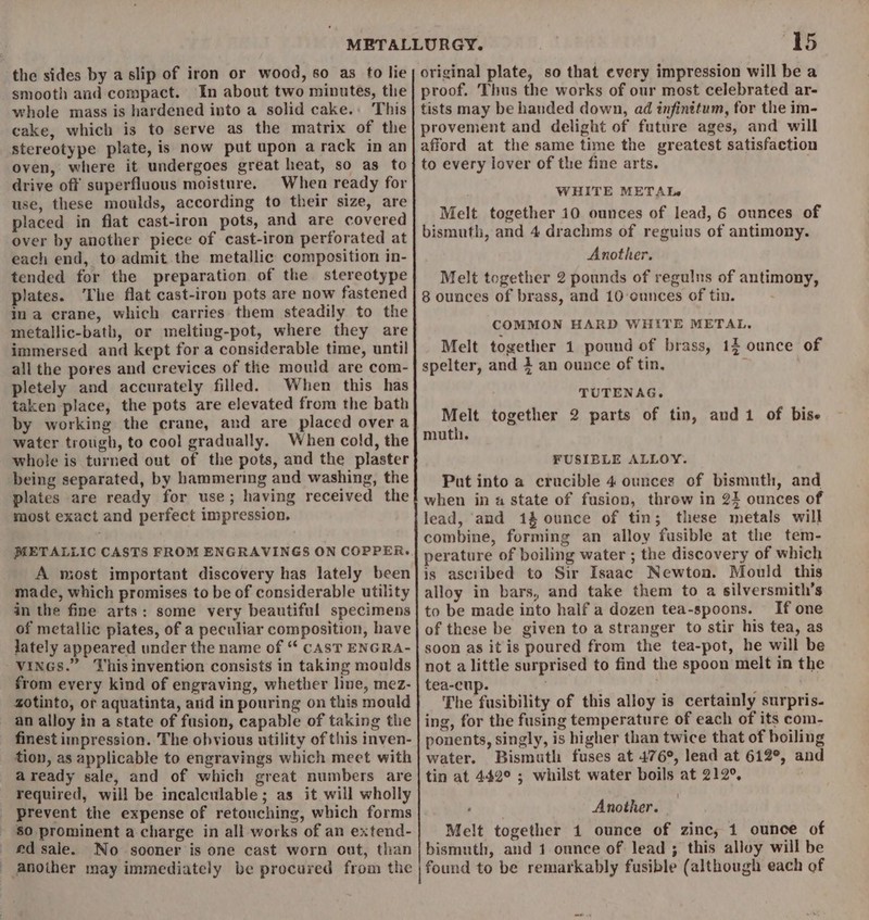 the sides by a slip of iron or wood, so as to lie smooth and compact. In about two minutes, the whole mass is hardened into a solid cake.: This cake, which is to serve as the matrix of the stereotype plate, is now put upon a rack in an oven, where it undergoes great heat, so as to drive off superfluous moisture. When ready for use, these moulds, according to their size, are placed in flat cast-iron pots, and are covered over by another piece of cast-iron perforated at each end, to admit the metallic composition in- tended for the preparation of the stereotype plates. The flat cast-iron pots are now fastened in a crane, which carries them steadily to the metallic-bath, or melting-pot, where they are immersed and kept for a considerable time, until all the pores and crevices of the mould are com- pletely and accurately filled. When this has taken place, the pots are elevated from the bath by working the crane, and are placed over a water trough, to cool gradually. When cold, the whole is turned out of the pots, and the plaster being separated, by hammering and washing, the plates are ready for use; having received the most exact and perfect impression. METALLIC CASTS FROM ENGRAVINGS ON COPPER. A most important discovery has lately been made, which promises to be of considerable utility in the fine arts: some very beautiful specimens of metallic piates, of a peculiar composition, have lately appeared under the name of “ CAST ENGRA- VINGS.” Thisinvention consists in taking moulds from every kind of engraving, whether line, mez- zotinto, ot aquatinta, arid in pouring on this mould an alloy in a state of fusion, capable of taking the finest impression. The obvious utility of this inven- tion, as applicable to engravings which meet with aready sale, and of which great numbers are required, will be incalculable; as it will wholly prevent the expense of retouching, which forms 80 prominent a charge in all works of an extend- ed sale. No sooner is one cast worn out, than anoiher may immediately be procured from the 15 original plate, so that every impression will be a proof. Thus the works of our most celebrated ar- tists may be handed down, ad infinitum, for the im- provement and delight of future ages, and will afford at the same time the greatest satisfaction to every lover of the fine arts. WHITE METAL Melt together 10 ounces of lead, 6 ounces of bismuth, and 4 drachms of reguius of antimony. Another. Melt together 2 pounds of regulus of antimony, 8 ounces of brass, and 10 ounces of tin. COMMON HARD WHITE METAL. Melt together 1 pound of brass, 12 ounce of spelter, and 4 an ounce of tin, TUTENAG. Melt together 2 parts of tin, andi of bise muth. FUSIBLE ALLOY. Put into a crucible 4 ounces of bismuth, and when in a state of fusion, throw in 24 ounces of lead, and 1% ounce of tin; these metals will combine, forming an alloy fusible at the tem- perature of boiling water ; the discovery of which is asciibed to Sir Isaac Newton. Mould this alloy in bars, and take them to a silversmith’s to be made into half a dozen tea-spoons. If one of these be given to a stranger to stir his tea, as soon as itis poured from the tea-pot, he will be not a little surprised to find the spoon melt in the tea-cup. ' The fusibility of this alloy is certainly surpris-. ing, for the fusing temperature of each of its com- ponents, singly, is higher than twice that of boiling water. Bismuth fuses at 476°, lead at 612°, and tin at 442° ; whilst water boils at 212°, , Another. Melt together 1 ounce of zinc, 1 ounce of bismuth, and 1 ounce of lead ; this alloy will be found to be remarkably fusible (although each of