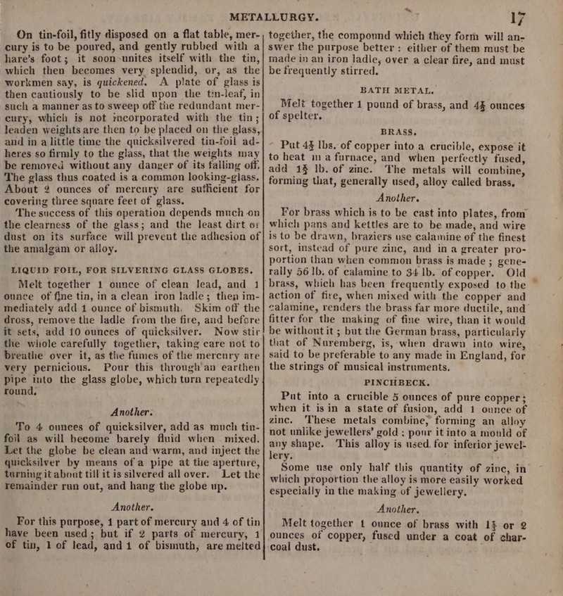 On tin-foil, fitly disposed on a flat table, mer- cury is to be poured, and gently rubbed with a hare’s foot; it soon-unites itself with the tin, which then becomes very splendid, or, as the workmen say, is quickened. A plate of glass is then cautiously to be slid upon the tin-leaf, in such a manner as to sweep off the redundant mer- cury, which is not mcorporated with the tin; leaden weights are then to be placed on the glass, and in a little time the quicksilvered tin-foil ad- heres so firmly to the glass, that the weights may be removed without any danger of its falling off. The glass thus coated is a common looking-glass. About 2 ounces of mercury are suthcient for covering three square feet of glass. The success of this operation depends much on the clearness of the glass; and the least dirt or dust on its surface will prevent the adhesion of the amalgam or alloy. LIQUID FOIL, FOR SILVERING GLASS GLOBES. Melt together 1 ounce of clean lead, and 1 ounce of fine tin, in a clean iron ladle; then im- mediately add 1 ounce of bismuth. Skim off the dross, remove the ladje from the fire, and before it sets, add 10 ounces of quicksilver. Now stir the whole carefully together, taking care not to breathe over it, as the fumes of the mercury are very pernicious. Pour this through an earthen pipe into the glass globe, which turn repeatedly round, Another. To 4 ounces of quicksilver, add as much tin- foil as will become barely fluid when . mixed. Let the globe be clean and’warm, and inject the quicksilver by means ofa pipe at the aperture, turning it about till it is silvered all over. Let the remainder run out, and hang the globe up. Another. For this purpose, 1 part of mercury and 4 of tin of tin, 1 of lead, and 1 of bismuth, are melted ~*~ 17 together, the compound which they form will an- swer the purpose better : either of them must be made in an iron ladie, over a clear fire, and must be frequently stirred, BATH METAL. Melt together 1 pound of brass, and 4% ounces of spelter. BRASS, ~ Put 43 Ibs. of copper into a crucible, expose it to heat ma furnace, and when perfectly fused, add 19 lb. of zinc. The metals will combine, forming that, generally used, alloy called brass, Another. For brass which is to be cast into plates, from which pans and kettles are to be made, and wire is to be drawn, braziers use calamine of the finest sort, instead of pure zinc, and in a greater pro- portion than when common brass is made ; gene- rally 56 1b. of calamine to 34 1b. of copper. Old action of fire, when mixed with the copper and calamine, renders the brass far more ductile, and fitter for the making of fine wire, than it would be without it ; but the German brass, particularly that of Nuremberg, is, -when drawn into wire, said to be preferable to any made in England, for the strings of musical instruments. PINCHBECK. Put into a crucible 5 ounces of pure copper; when it isin a state of fusion, add 1 ounce of zinc. ‘These metals combine, forming an alloy not unlike jewellers’ gold ; ponr it into a mould of any shape. ‘This alloy is used. for inferior jewel- lery. Some use only half this quantity of zinc, in which proportion the alloy is more easily worked especially in the making of jewellery. Another. Melt together 1 ounce of brass with 13 or 2 ounces of copper, fused under a coat of char- coal dust.