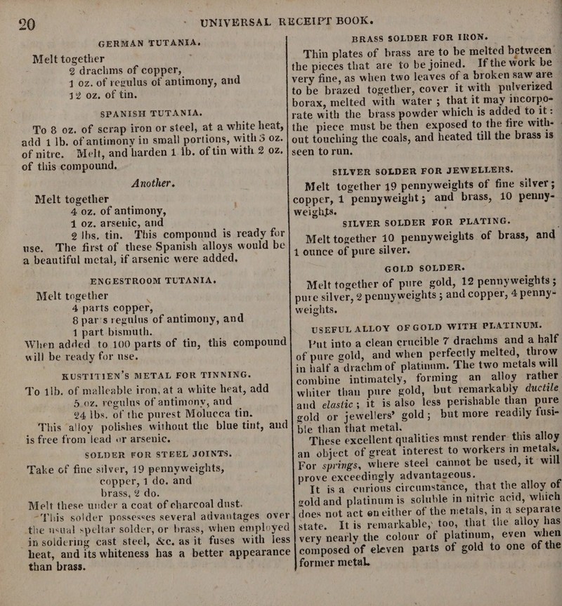 GERMAN TUTANIA, Melt together 2 drachms of copper, 1 oz. of regulus of antimony, and 42 oz. of tin. SPANISH TUTANIA. add 1 lb. of antimony in small portions, with 3 oz. of nitre. Melt, and harden 1. 1b. of tin with 2 oz. of this compound, Another. Melt together 4 0z. of antimony, 1 oz. arsenic, and 2 |hs, tin. This compound is ready for use. The first of these Spanish alloys would be a beautiful metal, if arsenic were added, ENGESTROOM TUTANIA. Melt together : 4 parts copper, 8 par’s regulus of antimony, and 1 part bismuth. When added to 100 parts of tin, this compound will be ready for use. KUSTITIEN’S METAL FOR TINNING. To 1lb. of malleable iron, at a white heat, add 5.oz. regulus of antimony, aud 94 ibs. of the purest Molucca tin. This ‘alloy polishes without the blue tint, and is free from lead or arsenic. SOLDER FOR STEEL JOINTS. Take of fine silver, 19 pennyweights, copper, 1 do. and brass, 2 do. Melt these under a coat of charcoal dust. -This solder possesses several advantages over the nsual speltar solder, or brass, when employed in soldering cast steel, &amp;c. as it fuses with less heat, and its whiteness has a better appearance than brass. BRASS SOLDER FOR IRON- Thin plates of brass are to be melted between the pieces that are to be joined. If the work be very fine, as when two leaves of a broken saw are © to be brazed together, cover it with pulverized borax, melted with water ; that it may incorpo- rate with the brass powder which is added to it: the piece must be then exposed to the fire with- SILVER SOLDER FOR JEWELLERS. Melt together 19 pennyweights of fine silver ; copper, 1 pennyweight; and brass, 10 penny- weights. IR Uae : SILVER SOLDER FOR PLATING. Melt together 10 pennyweights of brass, and 1 ounce of pure silver. GOLD SOLDER. Melt together of pure gold, 12 pennyweights ; pure silver, 2 penny weights ; and copper, 4 penny- weights. USEFUL ALLOY OF GOLD WITH PLATINUM. Put into a clean erucible 7 drachms and a half of pure gold, and when perfectly melted, throw in half a drachm of platinum. The two metals will combine intimately, forming an alloy rather. whiter than pure gold, but remarkably ductile and elastic; it is also less perishable than pure gold or jewellers’ gold ; but more readily fusi- ble than that metal. These excellent qualities must render: this alloy an object of great interest to workers in metals. For springs, where steel cannot be used, it will prove exceedingly advantageous. It is a curious circumstance, that the alloy of gold and platinum is soluble in nitric acid, which does not act eneither of the metals, in a separate state. Itis remarkable, too, that the alloy has very nearly the colour of platinum, even when composed of eleven parts of gold to one of the former metal. .