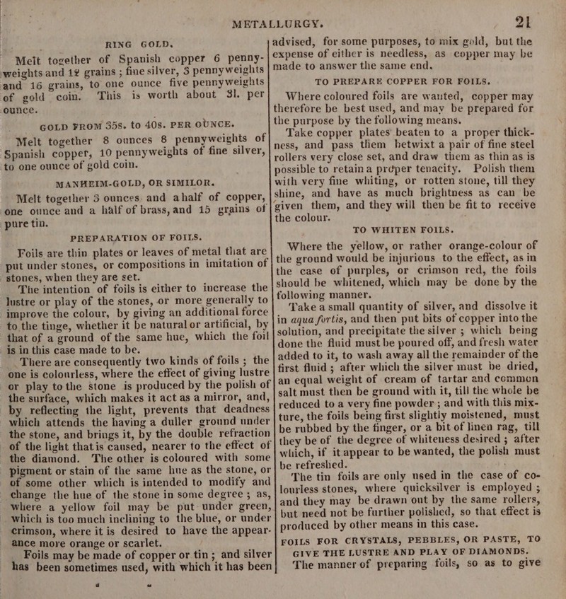 RING GOLD. - Melt together of Spanish copper 6 penny- weights and 12 grains ; fine silver, 3 pennyweights and 16 grains, to one ounce five pennyweights of gold coin. This is worth about 31. per ounce. GOLD FROM 35s. to 40s. PER OUNCE. Melt together 8 ounces 8 pennyweights of : Spanish copper, 10 pennyweights of fine silver, to one ounce of gold coin. MANHEIM-GOLD, OR SIMILOR. Melt together 5 ounces. and ahalf of copper, one ounce and a half of brass,and 15 grains of pure tin. PREPARATION OF FOILS. Foils are thin plates or leaves of metal that are put under stones, or compositions in imitation of stones, when they are set. The intention of foils is either to increase the lustre or play of the stones, or more generally to improve the colour, by giving an additional force to the tinge, whether it be natural or artificial, by that of a ground of the same hue, which the foil is in this case made to be. _There are consequently two kinds of foils ; the one is colourless, where the effect of giving lustre the surface, which makes it act as a mirror, and, by reflecting the light, prevents that deadness which attends the having a duller ground under the stone, and brings it, by the double refraction of the light thatis caused, nearer to the effect of the diamond. The other is coloured with some pigment or stain of the same hue as the stone, or of some other which is intended to modify and change the hue of the stone in some degree ; as, where a yellow foil may be put under green, which is too much inclining to the blue, or under crimson, where it is desired to have the appear- ance more orange or scarlet. Foils may be made of copper or tin ; and silver has been sometimes used, with which it has been 2k advised, for some purposes, to mix gold, but the expense of either is needless, as copper may be made to answer the same end. TO PREPARE COPPER FOR FOILS. Where coloured foils are wanted, copper may therefore be best used, and may be prepared for the purpose by the following means. Take copper plates’ beaten to a proper thick- ness, and pass them hetwixt a pair of fine steel rollers very close set, and draw tiem as thin as is possible to retaina preper tenacity, Polish them with very fine whiting, or rotten stone, till they shine, and have as much brightness as can be the colour. TO WHITEN FOILS. Where the yellow, or rather orange-colour of the ground would be injurious to the effect, as in the case of purples, or crimson red, the foils should be whitened, which may be done by the following manner. Take a small quantity of silver, and dissolve it in agua furtis, and then put bits of copper into the solution, and precipitate the silver ; which being done the fluid must be poured off, and fresh water added to it, to wash away all the remainder of the first fluid ; after which the silver must be dried, an equal weight of cream of tartar and common salt must then be ground with it, till the whole be reduced to a very fine powder ; and with this mix- ture, the foils being first slightly moistened, must be rubbed by the finger, or a bit of linea rag, till they be of the degree of whiteness desired ; after which, if it appear to be wanted, the polish must be refreshed. ; The tin foils are only used in the case of co- lourless stones, where quicksilver is employed ; and they may be drawn out by the same rollers, but need not be further polished, so that effect is produced by other means in this case. FOILS FOR CRYSTALS, PEBBLES, OR PASTE, TO GIVE THE LUSTRE AND PLAY OF DIAMONDS. The manner of preparing foils, so as to give