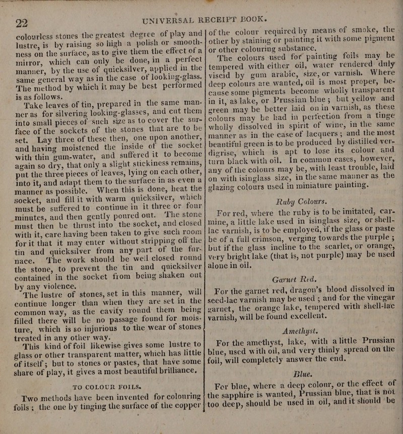 colourless stones the greatest degree of play and lustre, is by raising so high a polish or smocth- ness on the surface, as to give them tbe effect of a mirror, which can only be done, in a perfect manner, by the use of quicksilver, applied in the same general way as in the case of looking-glass. The method by which it may be best performed is as follows. Take leaves of tin, prepared in the same man- ner as for silvering looking-glasses, and cut them into small pieces of such size as to cover the sur- face of the sockets of the stones that are to be set. Lay three of these then, one upon another, and having moistened the inside of tie socket with thin gum-water, and suffered it to become again so dry, that only a slight stickiness remains, put the three pieces of leaves, lying on each other, into it, and adapt them to the surface in as even a manner as possible. When this is done, heat the socket, and fill it with warm quicksilver, which must be suffered to continue in it three or four _minutes, and then gently poured out. ‘The stone must then be thrust into the socket, and closed with it, care having been taken to give such room for it that it may enter without stripping off the tin and quicksilver from any part of the fuar- nace. The work should be weil closed round the stone, to prevent the tin and quicksilver contained in the socket from being shaken out by any violence. ; The lustre of continue longer than when they are set in the common way, as the cavity ronad them being filled there will be no passage found for mois- ture, which is so injurious to the wear of stones treated in any other way. This kind of foil likewise gives some lustre to glass or other transparent matter, which has little of itself ; but to stones or pastes, that have some share of play, it gives a most beautiful brilliance, TO COLOUR FOILS. Two methods have been invented for colouring foils ; the one by tinging the surface of the copper of the colour required by means of smoke, the or other colouring substance, The colours used for painting foils may be tempered with either oil, water rendered duly viscid by gum arabic, size, or varnish. Where deep colours are wanted, oil is most proper, be- cause some pigments become wholly transparent in it, a8 lake, or Prussian blue; but yellow and green may be better laid on in varnish, as these colours may be had in perfection from a tinge wholly dissolved in spirit of wine, in the same manner as in the case of lacquers; and the most beantiful green is to be produced by distilled ver- digrise, which is apt to lose its colour and turn black with oil. In common cases, however, any of the colours may be, with least trouble, laid on with isinglass size, in the same mauner as the glazing colours used in miniature painting. Ruby Colours. For red, where the ruby is to be imitated, car- mine, a little lake used in isinglass size, or shell- lac varnish, is to be employed, if the glass or paste be of a full crimson, verging towards the purple ; but ifthe glass incline to the scarlet, or orange, very bright lake (that is, not purple) may be used alone in oil. Garnet Red. For the garnet red, dragon’s blood dissolved in seed-lac varnish may be used ; and for the vinegar yarnet, the orange lake, tempered with shell-lac varnish, will be found excellent. Amethyst. . For the amethyst, lake, with alittle Prussian bine, used with oil, and very thinly spread on tlie foil, will completely answer the end. Blue. For blue, where a deep colonr, or the effect of the sapphire is wanted, Prussian blue, that is not should be used in oil, and it should “be