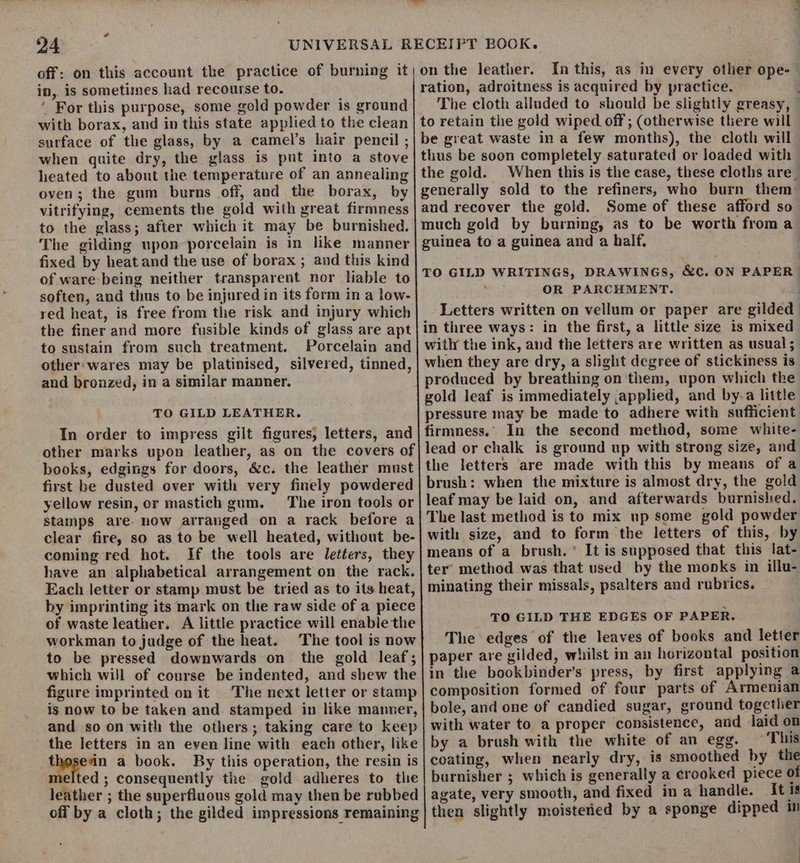 24 in, is sometimes had recourse to. ' For this purpose, some gold powder is ground with borax, and in this state applied to the clean surface of the glass, by a camel’s hair pencil ; when quite dry, the glass is put into a stove heated to about the temperature of an annealing oven; the gum burns off, and the borax, by vitrifying, cements the gold with great firmness to the glass; after which it may be burnished. The gilding upon porcelain is in like manner fixed by heat and the use of borax ; and this kind of ware being neither transparent nor lable to soften, and thus to be injured in its form in a low- red heat, is free from the risk and injury which the finer and more fusible kinds of glass are apt to sustain from such treatment. Porcelain and other: wares may be platinised, silvered, tinned, and bronzed, in a similar manner. TO GILD LEATHER. In order to impress gilt figures, letters, and books, edgings for doors, &amp;c. the leather must first be dusted over with very finely powdered yellow resin, or mastich gum. The iron tools or stamps are. now arranged on a rack before a coming red hot. If the tools are letters, they have an alphabetical arrangement on the rack. Each letter or stamp must be tried as to its heat, by imprinting its mark on the raw side of a piece of waste leather. A little practice will enable the workman to judge of the heat. The tool is now to be pressed downwards on the gold leaf; which will of course be indented, and shew the figure imprinted on it The next letter or stamp is now to be taken and. stamped in like manner, and so on with the others; taking care to keep the letters in an even line with each other, like thesein a book. By this operation, the resin is melted ; consequently the gold adheres to the leather ; the superfluous gold may then be rubbed off by a cloth; the gilded impressions remaining on the leather. In this, as in every other ope- ration, adroitness is acquired by practice. The cloth alluded to should be slightly greasy, to retain the gold wiped off ; (otherwise there will be great waste in a few months), the cloth will thus be soon completely saturated or loaded with the gold. and recover the gold. Some of these afford so OR PARCHMENT. Letters written on vellum or paper are gilded in three ways: in the first, a little size is mixed with the ink, and the letters are written as usual; when they are dry, a slight degree of stickiness is gold leaf is immediately applied, and by-a little pressure may be made to adhere with sufficient lead or chalk is ground up with strong size, and the letters are made with this by means of a brush: when the mixture is almost dry, the gold leaf may be laid on, and afterwards burnishied. The last method is to mix up some gold powder with size, and to form the letters of this, by means of a brush.’ It is supposed that this lat- ter’ method was that used by the monks in illu- minating their missals, psalters and rubrics. TO GILD THE EDGES OF PAPER. The edges of the leaves of books and letter paper are gilded, whilst in an horizontal position in the bookbinder’s press, by first applying a composition formed of four parts of Armenian bole, and one of candied sugar, ground together with water to a proper consistence, and laid on by a brush with the white of an egg. ‘This coating, when nearly dry, is smoothed by the burnisher ; which is generally a crooked piece of agate, very smooth, and fixed in a handle. [tis then slightly moistened by a sponge dipped i :