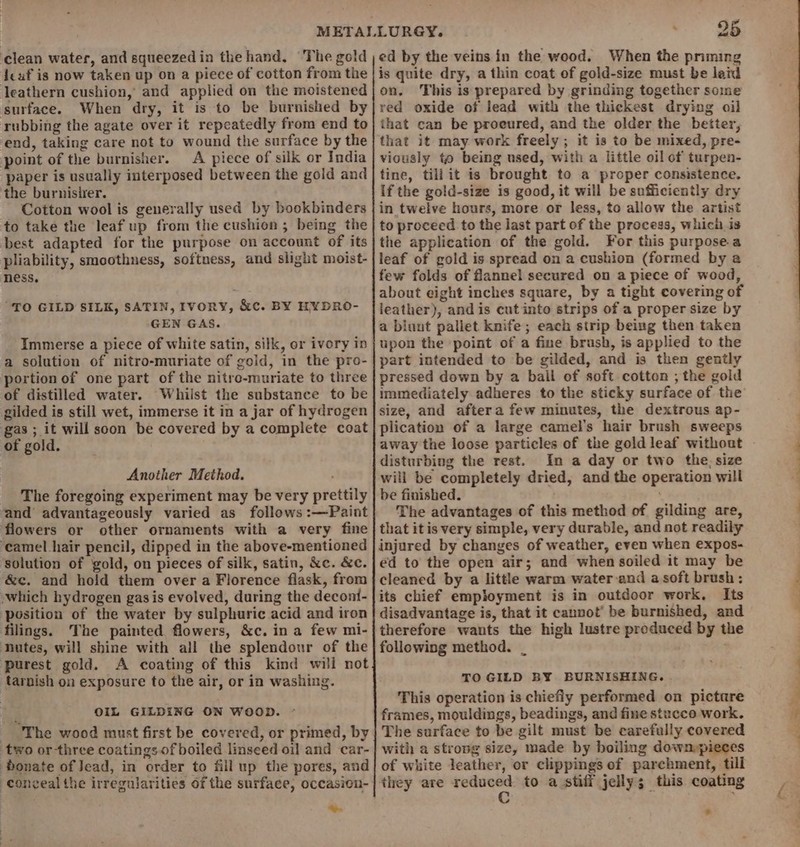 ‘clean water, and squeezed in the hand, The gold deaf is now taken up on a piece of cotton from the leathern cushion, and applied on the moistened surface. When dry, it is to be burnished by rubbing the agate over it repeatedly from end to end, taking care not to wound the surface by the point of the burnisher. A piece of silk or India paper is usually interposed between the gold and the burnisier. Cotton wool is generally used by bookbinders to take the leaf up from the cushion ; being the best adapted for the purpose on account of its pliability, smoothness, softness, and slight moist- ness. “TO GILD SILK, SATIN, IVORY, &amp;c. BY HYDRO- GEN GAS. Immerse a piece of white satin, silk, or ivory in a solution of nitro-muriate of gold, in the pro- portion of one part of the nitre-muriate to three of distilled water. Whilst the substance to be gilded is still wet, immerse it in a jar of hydrogen gas ; it will soon be covered by a complete coat of gold. Another Method. _ The foregoing experiment may be very prettily ‘and advantageously varied as follows :—Paint flowers or other ornaments with a very fine ‘camel hair pencil, dipped in the above-mentioned solution of gold, on pieces of silk, satin, &amp;c. &amp;c. ‘&amp;c. and hold them over a Florence flask, from ~which hydrogen gas is evolved, during the decont- ‘position of the water by sulphuric acid and iron filings. The painted flowers, &amp;c. in a few mi- ‘Dutes, will shine with all the splendour of the ‘purest gold. A coating of this kind will not tarnish on exposure to the air, or in washing. ; OIL GILDING ON WOOD. - The wood must first be covered, or primed, by two orthree coatings of boiled linseed oi] and car- bonate of Jead, in order to fillup the pores, and e ed by the veins in the wood. When the pnming is quite dry, a thin coat of gold-size must be laid on, This is prepared by grinding together some red oxide of lead with the thickest drying oil that can be proeured, and the older the better, that it may work freely; it is to be mixed, pre- viously to being used, with a little oil of turpen- tine, tiliit is brought to a proper consistence. If the gold-size is good, it will be sufficiently dry in twelve hours, more or less, to allow the artist to proceed to the last part of the process, which is the application of the gold. For this purpose a leaf of gold is spread on a cushion (formed by a few folds of flannel secured on a piece of wood, about eight inches square, by a tight covering of leather), and is cut into strips of a proper size by a biunt pallet knife; each strip being then taken upon the point of a fine brush, is applied to the part intended to be gilded, and is then gently pressed down by a bail of soft cotton ; the gold immediately adheres to the sticky surface of the size, and aftera few minutes, the dextrous ap- plication of a large camel’s hair brush sweeps disturbing the rest. In a day or two the: size will be completely dried, and the operation will be finished. The advantages of this method of gilding are, that it is very simple, very durable, and not readily injured by changes of weather, even when expos- ed to the open air; and when soiled it may be cleaned by a little warm water and a soft brush: its chief employment is in outdoor work. Its disadvantage is, that it cannot’ be burnished, and therefore wauts the high lustre produced by the following method. _ TO GILD BY BURNISHING.. This operation is chiefly performed on pictare frames, mouldings, beadings, and fine stucco work. The surface to be gilt must be carefully covered with a strong size, made by boiling down»pieces of white leather, or clippings of parchment, till they are ieee to a stiff jelly; this coating *