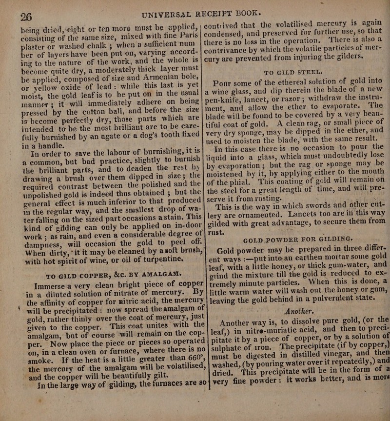 contrived that the volatilised mercury is again condensed, and preserved for further use, 80 that there is no loss in the operation. ‘There 1s also a contrivance by which the volatile particles of mer- cury are prevented from injuring the gilders. being dried,-eight or ten more must be applied, consisting of the same size, mixed with fine Paris plaster or washed chalk ; when a sufficient num ber of layershave been put on, varying accord- ing to the nature of the work, and the whole is become quite dry, a moderately thick layer must be applied, composed of size and Armenian bole, or yellow oxide of lead: while this last is yet moist, the gold leafis to be put on in the usual manner; it will immediately adhere on being pressed by the cotton ball, and before the size is become perfectly dry, those parts which are intended to be the most brilliant are to be care- fully burnished by an agate or a dog’s tooth fixed in a handle. In order to save the labour of burnishing, it is a common, but bad practice, slightly to burnish the brilliant parts, and to deaden the rest by drawing a brush over them dipped in size; the required contrast between the polished and the unpolished gold is indeed thus obtained ; but the general effect is much inferior to that produced in the regular way, and the smallest ‘drop of wa- ter falling on the sized part occasions a stain. This kind of gilding can only be applied on in-door work ; as rain, and even a considerable degree of dampness, will occasion the gold to peel off. When dirty, it it may be cleaned by asoft brush, with hot spirit of wine, or oil of turpentine. TO GILD STEEL. Pour some of the ethereal solution of gold into a wine glass, and dip therein the blade of a new pen-knife, lancet, or razor ; withdraw the instru- ment, and allow the ether to evaporate. ‘The blade will be found to be covered by a very bean- tiful coat of gold. A clean rag, or small piece of very dry sponge, may be dipped in the ether, and used to moisten the blade, with the same result. In this case there is no occasion to pour the liquid into a glass, which must undoubtedly lose by evaporation ; but the rag or sponge may be moistened by it, by applying either to the mouth of the phial. This coating of gold will remain on the steel for a great length of time, and will pre- serve it from rusting. ‘ Nene This is the way in which swords and other cut- lery are ornamented. Lancets too are in this way gilded with great advantage, to secure them from rust. ty GOLD POWDER FOR GILDING. Gold powder may be prepared in three differ- ent ways :—put into.an earthen mortar some gold leaf, with a little honey, or thick gum-water, and grind the mixture till the gold is reduced to ex- tremely minute particles. When this is done, a little warm water will wash ont the honey or gum, leaving the gold behind in a pulverulent state. Another. Another way is, to dissolve pure gold, (or the leaf,) in nitre-muriatic acid, and then to preci- pitate it by a piece of copper, or by a solution of sulphate of iron. The precipitate (if by copper,) must be digested in distilled vinegar, and then washed, (by pouring water over it repeatedly,) and dried. This precipitate will be in the form of a very fine powder: it works better, and is mors TO GILD COPPER, &amp;c. BY AMALGAM. Immerse a very clean bright piece of copper in a diluted solution of nitrate of mercury. By the affinity of copper for mitric acid, the mercury will be precipitated: now spread the amalgam of gold, rather thiniy over the coat of mercury, just given to the copper. This coat unites with the amalgam, but of course will remain on the cop- per. Now place the piece or pieces so operated on, in a clean oven or furnace, ‘where there is no smoke. If the heat is a little greater than 660°, the mercury of the amalgam will be volatilised, ~ and the copper will be beautifully gilt. In the large way of gilding, the furnaces are 80 ig Me e