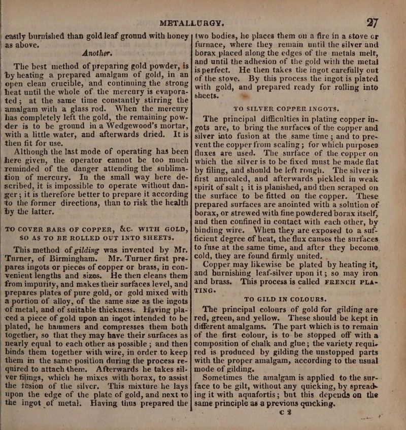 easily burnished than gold leaf ground with honey as above. Another. The best method of preparing gold powder, is | by heating a prepared amalgam of gold, in an open clean crucible, and continuing the strong heat until the whole of the mercury is evapora- 'ted; at the same time constantly stirring the amalgam with a glass rod. When the mercury has completely left the gold, the remaining pow- der is to be ground in a Wedgewood’s mortar, with a little water, and afterwards dried. It is then fit for use. . Although the last mode of operating has been here given, the operator eannot be too much reminded of the danger attending the sublima- tion of mercury. In the small way here de- scribed, it is impossible to operate without dan- ger; it is therefore better to prepare it according to the former directions, than to risk the health by the latter. TO COVER BARS OF COPPER, &amp;C. WITH GOLD, $O AS TO BE ROLLED OUT INTO SHEETS. This method of gilding was invented by Mr. “Turner, of Birmingham. Mr. Turner first pre- pares ingots or pieces of copper or brass, in con- venient lengths and sizes. He then cleans them from impurity, and makes their surfaces level, and prepares plates of pure gold, or gold mixed with raion of alloy, of the same size as the ingots metal, and of suitable thickness. Having pla- ced a piece of gold upon an ingot intended to be plated, he hammers and compresses them both together, so that they may have their surfaces as nearly equal to each other as possible ; and then binds them together with wire, in order to keep them in the same position during the process re- quired to attachthem. Afterwards he takes sil- Ver filings, which he mixes with borax, to assist the fusion of the silver. This mixture he lays upon the edge of the plate of gold, and next to the ingot of metal. Having thus prepared the a oO 27 two bodies, he places them on a fire in a stove or borax placed along the edges of the metals melt, and until the adhesion of the gold with the metal isperfect. He then takes tlie ingot carefully out of the stove. By this process the ingot is plated with gold, and prepared ready for rolling into sheets. - TO SILVER COPPER INGOTS, The principal difficulties in plating copper in- gots are, to bring the surfaces of the copper and silver into fusion at the same time ; and to pre- vent the copper from scaling ; for which purposes fluxes are used. The surface of the copper on which the silver is to be fixed must be made flat by filing, and should be left rough. The silver is first annealed, and afterwards pickled in weak spirit of salt ; it is planished, and then scraped on the surface to be fitted on the copper. These prepared surfaces are anointed with a solution of borax, or strewed with fine powdered borax itself, and then confined in contact with each other, by | binding wire. When they are exposed to a suf- ficient degree of heat, the flux causes the surfaces to fuse at the same time, and after they become, cold, they are found firmly united. . Copper may likewise be plated by heating it, and burnishing leaf-silver upon it; so may iron and brass. ‘This process is called FRENCH PLA- TING» “ TO GILD IN COLOURS. The principal colours of gold for gilding are red, green, and yellow. These should be kept in different amalgams. The part which is to remain of the first colour, is to be stopped off with a composition of chalk and glue; the variety requie red is produced by gilding the unstopped parts with the proper amalgam, according to the usual mode of gilding. Sometimes the amalgam is applied to the sur- face to be gilt, without any quicking, by spread ing it with aquafortis; but this depends on the same principle as a previous guicking. : en oe