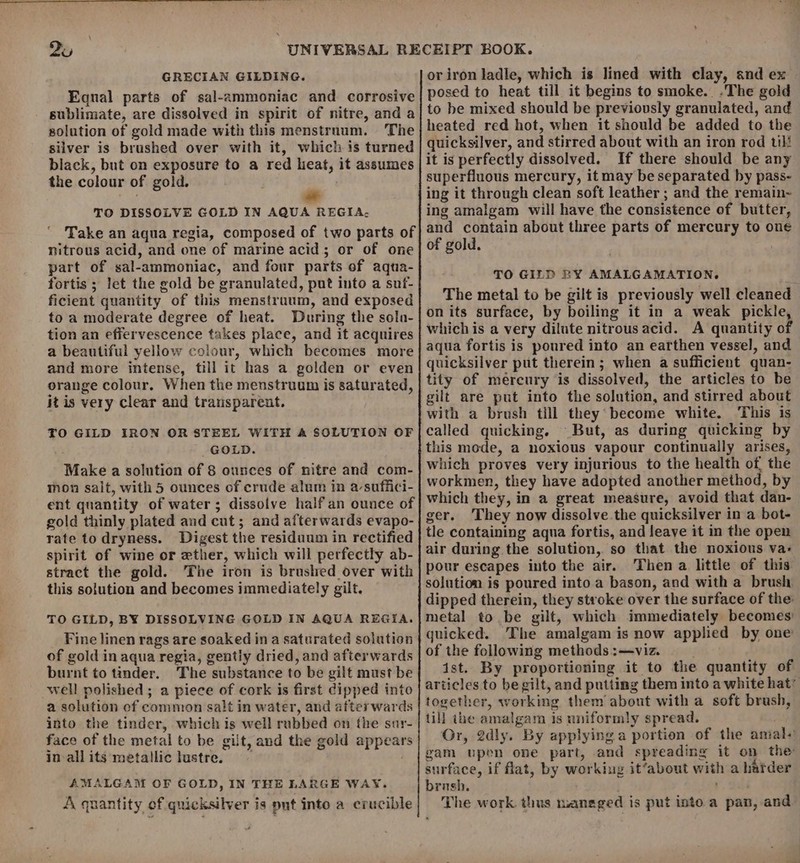\ 2u GRECIAN GILDING. Equal parts of sal-ammoniac and corrosive sublimate, are dissolved in spirit of nitre, and a solution of gold made with this menstrnum. The silver is brushed over with it, which is turned black, but on exposure to a red heat, it assumes the colour of gold. TO DISSOLVE GOLD IN AQUA REGIA. Take an aqua regia, composed of two parts of nitrous acid, and one of marine acid; or of one part of sal-ammoniac, and four parts of aqta- fortis ; let the gold be granulated, put into a suf- ficient quantity of this menstruum, and exposed to a moderate degree of heat. During the sola- tion an efiervescence takes place, and it acquires a beautiful yellow colour, which becomes more and more intense, till it has a golden or even orange colour, When the menstruum is saturated, it is very clear and transparent. TO GILD IRON OR STEEL WITH A SOLUTION OF GOLD. Make a solution of 8 ounces of nitre and com- mon salt, with 5 ounces of crude alum in a suffici- ent quantity of water; dissolve half an ounce of gold thinly plated and cut; and afterwards evapo- rate to dryness. Digest the residuum in rectified spirit of wine or ether, which will perfectly ab- stract the gold. The iron is brushed over with this solution and becomes immediately gilt. TO GILD, BY DISSOLVING GOLD IN AQUA REGIA. Fine linen rags are soaked ina saturated solution of gold in aqua regia, gently dried, and afterwards burnt to tinder. The substance to be gilt must be well polished ; a piece of cork is first dipped into a solution of common salt in water, and afterwards into the tinder, which is well rubbed on {he sur- face of the metal to be gilt, and the gold appears in allits metallic lustre. : AMALGAM OF GOLD, IN THE LARGE WAY. A. quantity of quicksilver is put into a crucible posed to heat till it begins to smoke. .The gold to be mixed should be previously granulated, and heated red hot, when it should be added to the quicksilver, and stirred about with an iron rod til! it is perfectly dissolved. If there should be any superfluous mercury, it may be separated by pass- ing it through clean soft leather ; and the remain~ ing amalgam will have the consistence of butter, and contain about three parts of mercury to one of gold. TO GILD ZY AMALGAMATION. The metal to be gilt is previously well cleaned on its surface, by boiling it in a weak pickle whichis a very dilute nitrous acid. A quantity of aqua fortis is poured into an earthen vessel, and quicksilver put therein; when a sufficient quan- tity of mercury is dissolved, the articles to be gilt are put into the solution, and stirred about with a brush till they become white. ‘This is called quicking. But, as during quicking by this mode, a noxious vapour continually arises, which proves very injurious to the health of, the workmen, they have adopted another method, by which they, in a great measure, avoid that dan- ger. They now dissolve. the quicksilver in a bot- tle containing aqua fortis, and leave it in the open air during the solution, so that the noxious va- pour escapes into the air. Then a little of this solution is poured into a bason, and with a brush dipped therein, they stroke over the surface of the: metal to be gilt, which immediately becomes’ quicked. The amalgam is now applied by one of the following methods :—viz. dst. By proportioning it to the quantity of together, working them about with a soft brush, till ihe amalgam is uniformly spread. surface, if flat, by working it‘about with a harder brush. ; The work thus raneged is put into a pan, and