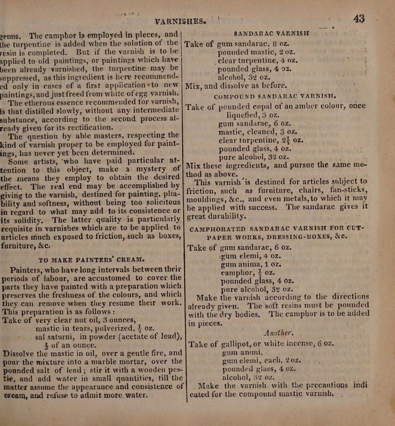 senus. The camphor is employed in pieces, and the turpentine is added when the solution of the resin is completed. But if the varnish is to be applied to old paintings, or paintings which have been already varnished, the turpentine may be suppressed, as this ingredient is here recommend. ed only in cases of a first application*to new paintings, and just freed from white of egg varnish. The etherous essence reconimended for varnish, is that distilled slowly, without any intermediate substance, according to the second. process al- ready given for its rectification. The question by able masters, respecting the kind of varnish proper to be employed for paint- ings, has never yet been determined. : Some artists, ‘who have paid particular at- tention to this object, make a mystery of the means they employ to obtain the. desired effect. The real end may be accomplished by giving to the varnish, destined for painting, plia- bility and softness, without being too solicitous in regard. to what may add to its consistence or its solidity. The latter quality is particularly requisite in varnishes which are to be applied to articles miuch exposed to friction, such as boxes, furniture, &amp;c.. TO MAKE PAINTERS CREAM. Painters, who have long intervals between their periods of labour, are accustomed to cover the parts they have painted with a preparation which preserves the freshness of the colours, and which they can remove when they resume their work. This preparation is as follows: Take of very clear nut oil, 3 ounces, mastic in tears, pulverized, 4 oz. sal saturni, in powder (acetate of lead), % of an ounce. Dissolve the mastic in oil, over a gentle fire, and pour the mixture into a marble mortar, over the pounded salt of lead; stir it with a wooden pes- the, and add water in small quantities, till the matter assume the appearance and consistence of tream, and refuse to admit more water. SANDARAC VARNISH Take of gum sandarac, 8 02. pounded mastic, 2 02. _clear turpentine, 4 02. ; pounded glass, 4 92. alcohol, 52 02. : Mix, and dissolve as before. : COMPOUND SANDARAC VARNISH. Take of pounded copal of an amber colonr, once liquefied, 3. 02z. gum sandarac, 6 0z. mastic, cleaned, 3 02. clear turpentine, 25 oz. pounded glass, 4 02. pure alcohol, 32 oz. Mix these ingredients, and pursue the same me- thod as above. This varnish is destined for articles subject to friction, such as furniture, chairs, fan-sticks, mouldings, &amp;c., and even metals, to which it may he applied with success. The sandarac gives it great durability. CAMPHORATED SANDARAC VARNISH FOR CUT- PAPER WORKS, DRESSING-LOXES, &amp;c. Take of gum sandarac, 6 oz. cum elemi, 4 02. gum anima, 1 02z. camphor, 4 oz. pounded glass, 4 0z. pure alcohol, 32 oz. Make the varnish according to the directions already given. ‘The soft resins must be pounded with the dry bodies, The camphor is to be added in pieces. Another. Take of gallipot, or white incense, 6 0z. gum animi, gum elemi, each, 202, pounded glass, 4 oz. alcohol, 52 oz. Make the varnish with the precautions cated for the compound mastic varnish. indi