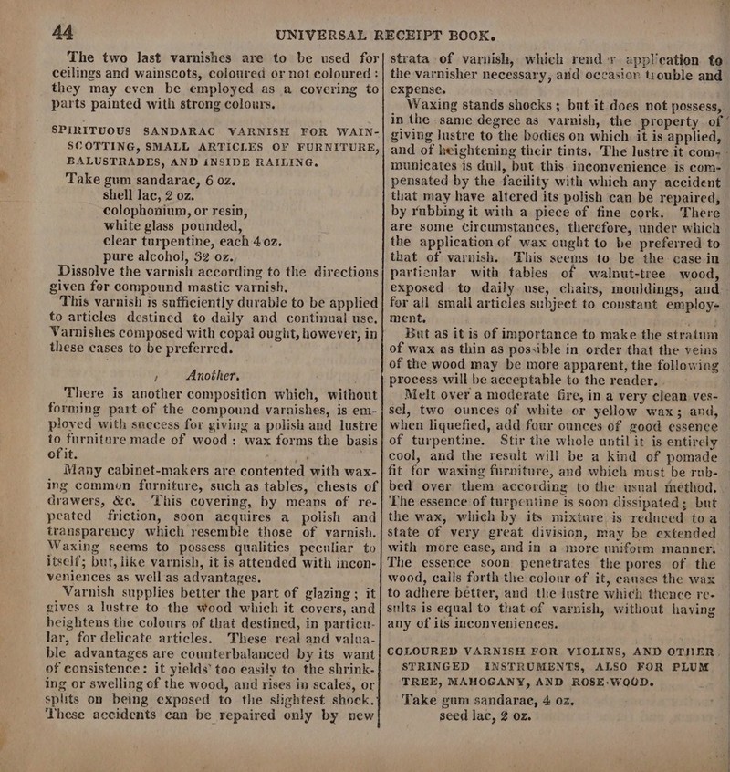 The two last varnishes are to be used for ceilings and wainscots, coloured or not coloured : they may even be employed as a covering to parts painted with strong colours. SPIRITUOUS SANDARAC VARNISH FOR WAIN- SCOTTING, SMALL ARTICLES OF FURNITURE, BALUSTRADES, AND iNSIDE RAILING, Take gum sandarac, 6 02. shell lac, 2 oz. colophonium, or resin, white glass pounded, clear turpentine, each 402, pure alcohol, 32 oz. Dissolve the varnish according to the directions given fer compound mastic varnish, This varnish is sufficiently durable to be applied to articles destined to daily and continual use, Varnishes composed with copal ought, however, in these cases to be preferred. F Another. There is another composition which, without forming part of the compound varnishes, is em- ployed with success for giving a polish and lustre to furniture made of wood: wax forms the basis of it. “y Many cabinet-makers are contented with wax- drawers, &amp;c. This covering, by means of re- peated friction, soon aequires a polish and transparency which resemble those of varnish. Waxing seems to possess qualities peculiar to itself; but, like varnish, it is attended with incon- veniences as well as advantages. Varnish supplies better the part of glazing; it gives a lustre to the wood which it covers, and heightens the colours of that destined, in particn- Jar, for delicate articles. These real and valua- ble advantages are counterbalanced by its want of consistence: it yields’ too easily to the shrink- ing or swelling cf the wood, and rises in scales, or splits on being exposed to the slightest shock. These accidents can be repaired only by new Waxing stands shocks ; but it does not possess, in the same degree as varnish, the property . of ’ giving lustre to the bodies on which. it is applied, and of heightening their tints. The lustre it com. - municates is dull, but this. inconvenience is com- pensated by the facility with which any accident that may have altered its polish can be repaired, by rubbing it with a piece of fine cork. There are some circumstances, therefore, under which the application of wax ought to be preferred to that of varnish. This seems to be the case in particular with tables of walnut-tree wood, exposed to daily use, chairs, mouldings, and for all small articles subject to constant employ- ment, owes But as it is of importance to make the stratum of wax as thin as possible in order that the veins of the wood may be more apparent, the following process will be acceptable to the reader. . Melt over a moderate fire, in a very clean ves- sel, two ounces of white or yellow wax; and, when liquefied, add four ounces of good essence of turpentine. Stir the whole until it is entirely cool, and the result will be a kind of pomade fit for waxing furniture, and which must be rub- bed over them according to the usual method. The essence of turpeutine is soon dissipated; but the wax, which by its mixture is reduced toa state of very great division, may be extended with more ease, and in a more uniform manner. The essence soon penetrates the pores of the wood, calls forth the colour of it, eanses the wax to adhere better, and the lustre which thence re- silts is equal to thatof varnish, without having any of its inconveniences. COLOURED VARNISH FOR VIOLINS, AND OTHER, STRINGED INSTRUMENTS, ALSO FOR PLUM TREE, MAHOGANY, AND ROSE:-WOOD. Take gum sandarae, 4 oz. seed lac, 2 oz.