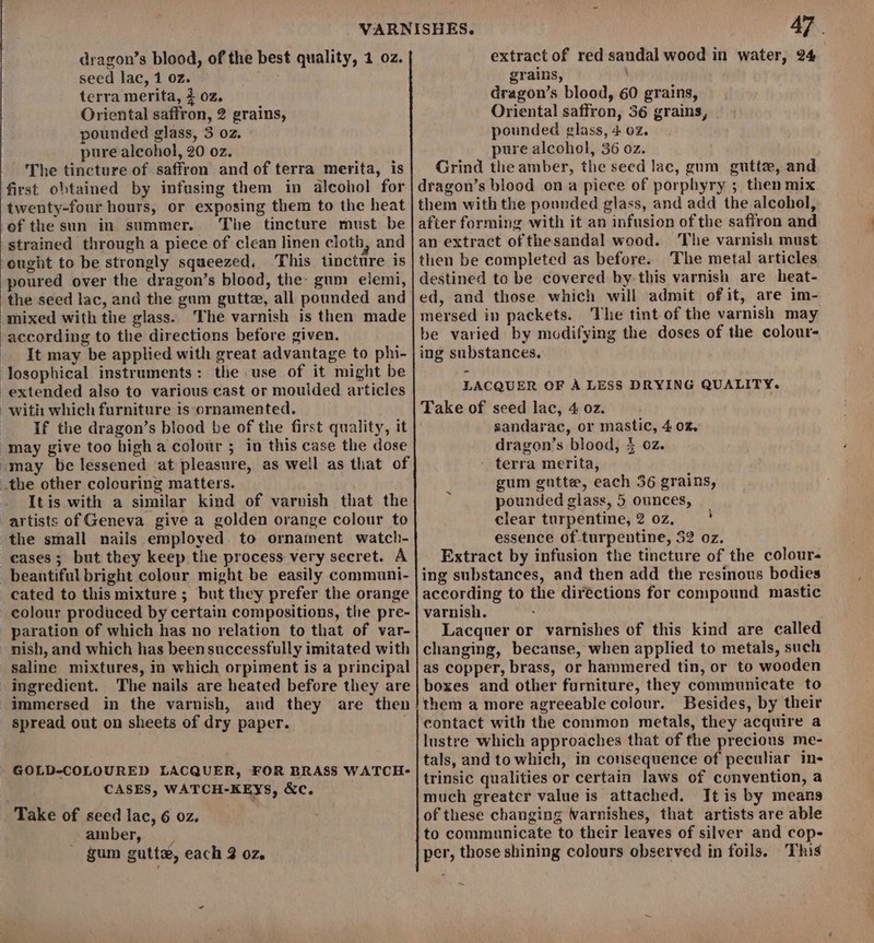 dragon’s blood, of the best quality, 1 oz. seed lac, 1 oz. terra merita, 3 oz. Oriental saffron, 2 grains, pounded glass, 3 oz. pure alcohol, 20 oz. The tincture of saffron and of terra merita, is first obtained by infusing them in alcohol for twenty-four hours, or exposing them to the heat of the sun in summer. The tincture must be strained through a piece of clean linen cloth, and ought to be strongly squeezed. This tincture is poured over the dragon’s blood, the: gum elemi, the seed lac, and the gum guttz, all pounded and mixed with the glass. The varnish is then made according to the directions before given. It may be applied with great advantage to phi- losophical instruments: the use of it might be extended also to various cast or moulded articles with which furniture is ornamented. If the dragon’s blood be of the first quality, it “may give too high a colour ; in this case the dose omay be lessened ‘at pleasure, as well as that of .the other colouring matters. Itis with a similar kind of varnish that the artists of Geneva give a golden orange colour to the small nails employed to ornament watch- cases; but they keep the process very secret. A _beantifal bright colour might be easily communi- cated to this mixture ; but they prefer the orange colour produced by certain compositions, the pre- paration of which has no relation to that of var- nish, and which has been successfully imitated with saline mixtures, m which orpiment is a principal ingredient. The nails are heated before they are immersed in the varnish, and they are then spread out on sheets of dry paper. GOLD-COLOURED LACQUER, FOR BRASS WATCH- CASES, WATCH-KEYS, &amp;c. | Take of seed lac, 6 oz. _ amber, : gum gutte, each 2 oz. 47. extract of red sandal wood in water, 24 grains, dragon’s blood, 60 grains, Oriental saffron, 36 grains, . pounded glass, 4 02. pure alcohol, 36 oz. Grind the amber, the seed lac, gum gutte, and dragon’s blood on a piece of porphyry ; then mix them with the pounded glass, and add the alcohol, after forming with it an infusion of the safiron and an extract of thesandal wood. The varnish must then be completed as before. The metal articles destined toe be covered by this varnish are heat- ed, and those which will admit of it, are im- mersed in packets. The tint of the varnish may be varied by modifying the doses of the colour- ing substances. LACQUER OF A LESS DRYING QUALITY. Take of seed lac, 4 oz. sandarac, or mastic, 4 0%. dragon’s blood, 4 oz. - terra merita, gum gntte, each 56 grains, pounded glass, 5 ounces, clear turpentine, 2 0z, ! essence of turpentine, 32 oz. Extract by infusion the tincture of the colour- ing substances, and then add the resinous bodies according to the directions for compound mastic varnish. Lacquer or varnishes of this kind are called changing, because, when applied to metals, such as copper, brass, or hammered tin, or to wooden boxes and other furniture, they communicate to them a more agreeable colour. Besides, by their contact with the common metals, they acquire a lustre which approaches that of the precious me- tals, and to which, in consequence of peculiar in- trinsic qualities or certain laws of convention, a much greater value is attached. It is by means of these changing Warnishes, that artists are able