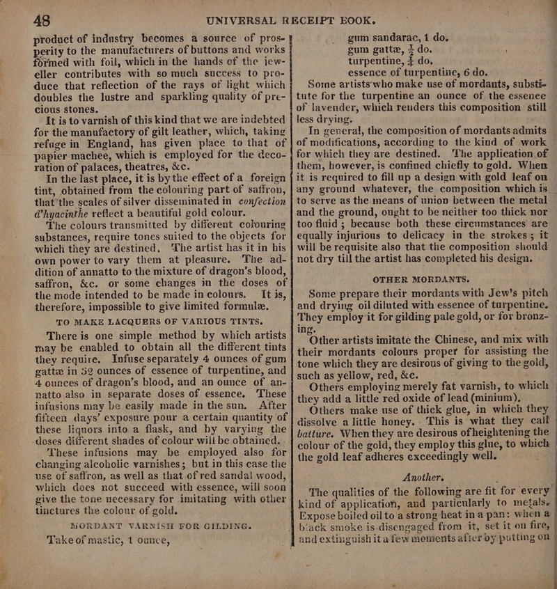 product of industry becomes a source of prose perity to the manufacturers of buttons and works formed with foil, which in the hands of the jew- eller contributes with so much success to pro- duce that reflection of the rays of light which doubles the lustre and sparkling quality of pre- cious stones. It is to varnish of this kind that we are indebted for the manufactory of gilt leather, which, taking refuge in England, has given place to that of papier machee, which is employed for the deco- ration of palaces, theatres, &amp;c. In the last place, it is by the effect of a foreign tint, obtained from the colouring part of saffron, thatthe scales of silver disseminated in confection @hyacinthe reflect a beautiful gold colour. The colours transmitted by different colouring substances, require tones suited to the objects for which they are destined, he artist has it in his own power to vary them at pleasure. The ad- dition of annatto to the mixture of dragon’s blood, saffron, &amp;c. or some changes in the doses of the mode intended to be made incolours. It is, therefore, impossible to give limited formule, TO MAKE LACQUERS OF VARIOUS TINTS. There is one simple method by which artists may be enabled to obtain all the different tints they require. Infuse separately 4 ounces of gum gatte in 52 ounces of essence of turpentine, and natto also in separate doses of essence. These infusions may be easily made in the sun. After fifteen days’ exposure pour a certain quantity of these liquors into a flask, and by varying the These infusions may be employed also for changing alcoholic varnishes; but in this case the use of saffron, as well as that of red sandal wood, which does not succeed with essence, will soon give the tone necessary for imitating with other tinctures the colour of gold. MORDANT VARNISH FOR GILDING. Take of mastic, 1 ounce, gum sandarac, 1 do, gum gatte, + do. turpentine, 7 do, essence of turpentine, 6 do. Some artists who make use of mordants, substi- tute for the turpentine an ounce of the essence of lavender, which renders this composition still less drying. In general, the composition of mordants admits of modifications, according to the kind of work for which they are destined. The application of them, however, is confined chiefly to gold. When it is required to fill up a design with gold leaf on any ground whatever, the composition which is to serve as the means of union between the metal and the ground, ought to be neither too thick nor too fluid ; because both these circumstances are equally injurious to delicacy in the strokes; it will be requisite also that the composition should not dry till the artist has completed his design. OTHER MORDANTS. Some prepare their mordants with Jew’s pitch and drying oil diluted with essence of turpentine, They employ it for gilding pale gold, or for bronz- ing. te ‘Other artists imitate the Chinese, and mix with | their mordants colours preper for assisting the | tone which they are desirous of giving to the gold, — such as yellow, red, &amp;c. | Others employing merely fat varnish, to which — they add a little red oxide of lead (minium). | Others make use of thick glue, in which they | dissolve a little honey. This is what they call baiture. When they are desirous of heightening the — colour of the gold, they employ this glue, to which — the gold leaf adheres exceedingly well. eo Another. The qualities of the following are fit for every | kind of application, and particularly to metals. Expose boiled oil to a strong heat ina pan: when @ | biack smoke is-disengaged from it, set it on fire, | and extinguish ita few moments after by putting on |