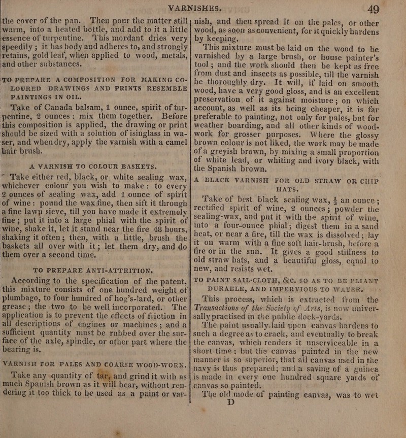 the cover of the pan. Then pour the matter still warm, into a heated bottle, and add to it a little essence of turpentine. This mordant dries very speedily ; it has body and adheres to, and strongly retains, gold leaf, when applied to wood, metals, ‘and other substances. ‘TO PREPARE A COMPOSITION FOR MAKING Co- LOURED DRAWINGS AND PRINTS RESEMBLE PAINTINGS IN OIL. Take of Canada balsam, 1 ounce, spirit of tur- pentine, 2 ounces: mix them together. Before this composition is applied, the drawing or print should be sized with a solution of isinglass in wa- ser, and whendry, apply the varnish with a camel hair brush. A VARNISH TO COLOUR BASKETS. “Take either red, black, or white sealing wax, whichever colour you wish to make: to every 2 ounces of sealing wax, add 1 ounce of spirit of wine: pound the wax fine, then sift it through a fine lawp sieve, till you have made it extremely fine ; put it into a large phial with the spirit of wine, shake it, let it stand near the fire 48 hours, shaking it often; then, with a little, brush the baskets all over with it; let them dry, and do them over a second time. TO PREPARE ANTI-ATTRITION. According to the specification of the patent, this mixture consists of one hundred weight of plumbago, to four hundred of hog’s-lard, or other grease; the two to be well incorporated. The application is to prevent the effects of friction in all descriptions of engines or machines; anda sufficient quantity must be rubbed over the sur- face of the axle, spindle, or other part where the bearing is, VARNISH FOR PALES AND COARSE WOObD-WORK. Take any quantity of tar, and grind it with as much Spanish brown as it will bear, without ren- dering it too thick to be used as a paint or var- 49 nish, and then spread it on the pales, or other wood, as soon as convenient, for it quickly hardens by keeping. This mixture must be laid on the wood to he varnished by a large brush, or house painter’s tool; and the work should then be kept as free from dust and insects as possible, till the varnish be thoroughly dry. It will, if laid on smooth wood, have a very good gloss, and is an excellent preservation of it against moisture; on which account, as well as its being cheaper, it is far preferable to painting, not only for pales, but for weather boarding, and all other kinds of wood. work for grosser purposes. Where the glossy. brown colour is not liked, the work may be made of a greyish brown, by mixing a small proportion of white lead, or whiting and ivory black, with the Spanish brown, A BLACK VARNISH FOR OLD STRAW OR CHIP HATS. ‘Take of best black sealing wax, £ an ounce; rectified spirit of wine, 2 ounces; powder the sealing-wax, and put it with the spivit of wine, into a four-ounce phial; digest them ina sand heat, or near a fire, till the wax is dissolved; lay it on warm with a fine soft hair-brush, before a fire or in the sun. It gives a good stiffness to new, and resists wet. TO PAINT SAIL-CLOTH, &amp;c. $0 AS TO BE PLIANT DURABLE, AND IMPERVIOUS TO WAVER. This process, which is extracted from the Transactions of the Society of Aris, is now univer- sally practised in the public dock-yards. The paint usually.laid upon canvas hardens to such a degreeas to crack, and eventually to break the canvas, which renders it unserviceable in a manner is so superior, that all canvas used in the navy is thus prepared; anda saving of a guinea is made in every one hundred square yards of canvas so painted. The wa mode of painting canvas, was to wet *