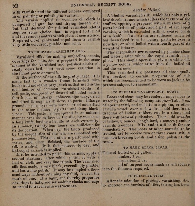 with varnish ; and the different colours employed in oil painting or painting in varnish. | The varnish applied to common oil cloth is composed of gum lac and drying linseed oil ; but that destined for printed varnished cloths requires some choice, both in regard to the oil and the resinous matter which gives it consistence. Prepared oil of pinks and copal form a varnish very little coloured, pliable, and solid. TO PREPARE VARNISHED SILK. Varnished silk, for making umbrellas, capots, coverings for hats, &amp;c. is prepared in the same “manner as the varnished and polished cloths al- ready described, but with some variation in the liqnid paste or varnish. If the surface of the silk be pretty large, it is made fast to a wooden frame furnished with hooks and moveable pegs, such as that used in the manufacture of common varnished cloths. A soft paste, composed of linseed oil boiled with a fourth part of litharge; tobacco-pipe clay, dried and sifted through a silk sieve, 16 parts; litharge ground on porphyry with water, dried and sifted in the same manner, 3 parts; and lamp-black, 1 part. This paste is then spread in an uniform manner over the surface of the silk, by means of a long knife, having a handle at each extremity. Tn summer, twenty-four hours are sufficient for its desiccation, When dry, the knots: produced by the inequalities of the silk are emoothed with pumice-stone. This operation is performed with water, and when finished, the surface of the silk is washed. it is then suffered to dry, and flat copal varwish is applied. If it be intended to polish this varnish, apply a second stratum; after which polish it with a ball of cloth and very fine tripoli. The varnished silk thus made, is very black, exceedingly pliable, and has a fine polish. It may be rumpled a thou- sand ways without retaining any fold, or even the mark of one. It is light, and thereby proper for coverings to hats, and for making cloaks and caps so useful to travellers in wet weather. Another Method... oh A kind of varnished silk, which has only a yel- lowish colour, and which suffers the texture of the stuff to appear, is prepared with a mixture of 3 parts boiled oil of pinks, and 1 part of fat copal varnish, which is e: or a knife. slow fire, or when boiled with a fourth part of its weight of litharge. The inequalities are removed by pumice-stone plied. This simple operation gives to white silk aud the varnish. This varnished silk possesses all those quali- ties ascribed to certain preparations of silk which are recommended to be worn as jackets by persons subject to rheumatism. | TO PREPARE WATER-PROOF BOOTS. Boots and shoes may be rendered impervious to water by the following composition.—Take 3 oz. of spermacetti, and melt it in a pipkin, or other earthen vessel, over a slow fire: add thereto six drachms of Indian rubber, cut into slices, and these will presently dissolve. Then add seriatim of tallow, 8 ounces ; hog’s lard, 2 ounces ; amber varnish, 4 ounces. Mix, and it will be fit for use immediately. The boots or other material to be treated, are to receive two or three coats, with a common blacking brush, and a fine polish ‘is. the result. TO MAKE BLACK JAPAN. Take of boiled oil, 1 gallon, umber, 8 oz. asphaltum, 3 02. oil of turpentine, as much as will reduce it to the thinness required. TO PRESERVE TILES- After the adoption of glazing, varnishing, &amp;c. to increase the hardnes of tiles, tarring has been