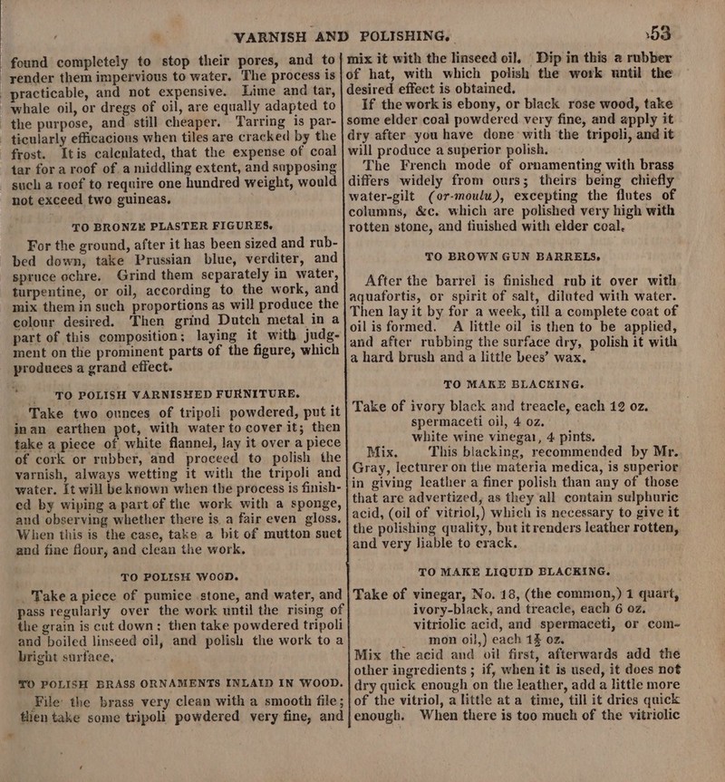 found completely to stop their pores, and to | mix it with the linseed oil. Dip in this 2 rubber -yender them impervious to water. The process is|}of hat, with which polish the work until the practicable, and not expensive. Lime and tar, desired effect is obtained. whale oil, or dregs of oil, are equally adapted to If the work is ebony, or black rose wood, take the purpose, and still cheaper. Tarring is par- | some elder coal powdered very fine, and apply it ticularly efficacious when tiles are cracked by the | dry after you have done with ‘the tripoli, and it frost. Itis calenlated, that the expense of coal | will produce a superior polish. tar for aroof of a middling extent, and sapposing | The French mode of ornamenting with brass such a roef to require one hundred weight, would | differs widely from ours; theirs being chiefly not exceed two guineas, water-gilt (or-moulu), excepting the flutes of ; columns, &amp;c. which are polished very high with rotten stone, and fiuished with elder coal. TO BRONZE PLASTER FIGURES. For the ground, after it has been sized and rub- bed down, take Prussian blue, verditer, and spruce ochre. Grind them separately in water, turpentine, or oil, according to the work, and mix them in such proportions as will produce the colour desired. Then grind Dutch metal in a part of this composition; laying it with judg- ment on the prominent parts of the figure, which produces a grand effect. TO BROWN GUN BARRELS, After the barrel is finished rub it over with aquafortis, or spirit of salt, diluted with water. Then lay it by for a week, till a complete coat of oil is formed. A little oil is then to be applied, and after rubbing the surface dry, polish it with a hard brush and a little bees’ wax. TO MAKE BLA ° TO POLISH VARNISHED FURNITURE. is woah Take two ounces of tripoli powdered, put it inan earthen pot, with water to cover it; then take a piece of white flannel, lay it over a piece of cork or rubber, and proceed to polish the varnish, always wetting it with the tripoli and water. [t will be known when the process is finish- ed by wiping a part of the work with a sponge, and observing whether there is a fair even gloss. When this is the case, take a bit of mutton suet and fine four, and clean the work, Take of ivory black and treacle, each 12 oz. spermaceti oil, 4 oz. white wine vinegar, 4 pints. Mix. This blacking, recommended by Mr. Gray, lecturer on the materia medica, is superior in giving leather a finer polish than any of those that are advertized, as they all contain sulphuric acid, (oil of vitriol,) which is necessary to give it the polishing quality, but itrenders leather rotten, ‘and very liable to crack. TO POLISH WooD. TO MAKE LIQUID BLACKING. _'Take a piece of pumice stone, and water, and pass regularly over the work until the rising of the grain is cut down; then take powdered tripoli and boiled linseed oil, and polish the work to a bright surface, Take of vinegar, No. 18, (the common,) 1 quart, ivory-black, and treacle, each 6 oz. vitriolic acid, and spermaceti, or com- _ mon oil,) each 1 oz. Mix the acid and oil first, afterwards add the other ingredients ; if, when it is used, it does not dry quick enough on the leather, add a little more of the vitriol, a little at a time, till it dries quick enough. When there is too much of the vitriolic €O POLISH BRASS ORNAMENTS INLAID IN WOOD. File the brass very clean with a smooth file; then take some tripoli powdered very fine, and