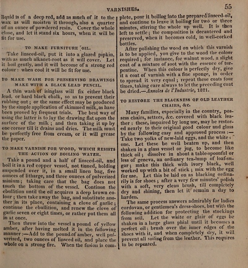 liquid ts of a deep red, add as much of it to the wax as will moisten it through, also a quarter of an ounce of powdered resin. Cover the whole close, and let it stand six hours, when it will be fit for use. TO MAKE FURNITURE ‘OIL. Take linseed-oil, put it into a glazed pipkin, with as much alkanet-root as it will cover. Let it boil gently, and it will become of a strong red colour: when cool it will be fit for use. TO MAKE WASH FOR PRESERVING DRAWINGS MAKE WITH A BLACK LEAD PENCIL. A thin wash of isinglass will fix either black lead, or hard black chalk, so as to prevent their rubbing out ; or the same effect may be produced by the simple application of skimmed milk, as have been proved by frequent trials. The best way of using the latter is to lay the drawing flat upon the surface of the milk ; and then taking it up by one corner till it drains and dries. Themilk must be perfectly free from cream, or it will grease the paper, TO MAKE VARNISH FOR WOOD, WHICH RESISTS THE ACTION OF BOILING WATER. Take a pound and a half of linseced-oil, and boilit ina red copper vessel, not tinned, holding suspended over it, in a small linen bag, five ounces of litharge, and three ounces of pulverized minium; taking care that the bag does not touch the bottom. of the vessel. Continue the ebullition until the oil acquires a deep brown co- lour ; then take away the bag, and substitute ano- ther in its place, containing a clove of garlic; continue the ebullition, and renew the clove of garlic seven or eight times, or rather put them all in at once, Then throw into the vessel a pound of yellow amber, after having melted it in the following manner :—Add to the pound.of amber, well pul- verized, two ounces of linseed oil, and place the whole on a strong fire. When the fusion is com- 55 plete, pour it boiling into the prepared linseed-oil, and continue to leave it boiling for two or three minutes, stirring the whole up well. It is then left to settle ; the composition is decantered and preserved, when it becomes cold, in well-corked bottles. ’ f After polishing the wood on which this varnish is to be applied, yon give to the wood the colour required ; for instance, for walnut wood, a slight coat of a mixture of soot with the essence of tur- pentine. When this colour is perfectly dry, give it a coat of varnish with a fine sponge, in order to spread it very equal; repeat these coats four times, taking care always to let the preceding coat be dried.— Annales de I’ Industrie, 1821. TO RESTORE THE BLACKNESS OF OLD LEATHER CHAIRS, &amp;C. Many families, especially in the country, pos- sess chairs, settees, &amp;c. covered with black lea- ther : these, impaired by long use, may be restor- ed nearly to their original good colour and gloss by the following easy and approved process :— Take two yolks of new-laid eggs, and the white « one. Let these be well beaten up, and then shaken in a glass vessel or jug, to become like thick oil; dissolve in about a table-spoonful or less of geneva, an ordinary tea-lump of loaf-su- gar; make this thick with ivory black, well worked up-with a bit of stick ; mix with the egg for use. Let this be laid on as blacking ordina- rily is for shoes ; after a very few minutes’ polish with a soft, very clean brush, till completely dry and shining, then let it’ remain a day to Spe aide process answers admirably for ladies cordovan, or gentlemen's dress-shoes, but with the following addition for protecting the stockings from soil. Let the white or glair of eggs be shaken in a large glass phial untl it becomes a perfect oil; brush over the inner edges of the shoes with it, and when completely dry, it will prevent all soiling from the leather. This requires to be repeated.