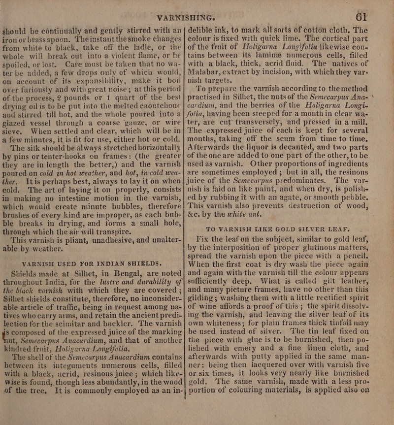 should be continually and gently stirred with an iron or brass spoon. Theinstant the smoke changes from white to black, take off the ladle, or the whole will break out into a violent flame, or ke spoiled, or lost. Care must be taken that no wa- ter be added, a few drops only of which would, on account of ifs expansibility, make it boil over furiously and witli great noise; at this period of the process, 2 pounds or 1 quart of the best drying oil is to be put into the melted caoutchouc and stirred till hot, and the whole poured into a glazed vessel through a coarse gauze, or wire sieve. When settled and clear, which will be in a few minutes, it is fit for use, either hot or cold. The silk should be always stretched horizontally by pins ortenter-hooks on frames: (the greater they are in length the better,) and the varnish poured on cold in hot weather, and hot, in cold wea- ther. Itis perhaps best, always to lay it on when cold. The art of laying it on properly, consists in making no intestine motion in. the varnish, which weuld create minute bubbles, therefore brushes of every kind are improper, as each bub- ble breaks in drying, and forms a small hole, through which the air will transpire. This varnish is pliant, unadhesive, and unailter- able by weather. VARNISH USED FOR INDIAN SHIELDS. Shields made at Silhet, in Bengal, are noted throughout India, for the lustre and durability of the black varnish with which they are covered ; Silhet shields constitute, therefore, no inconsider- able article of traffic, being in request among na- tives who carry arms, and retain the ancient predi- lection for the scimitar and buckler. The varnish is composed of the expressed juice of the marking ut, Semecarpus Anacardium, and that of another kindred fruit, Holigarna Longifolia. The shell of the Semecarpus Anacardium contains between its integuments numerous cells, filled with a black, acrid, resinous juice ; which like- Wise is found, though less abundantly, in the wood of the tree, Itis commonly employed as an in- 61 delible ink, to mark all sorts of cotton cloth. The colour is fixed with quick lime. The cortical part of the fruit of Holigarna Longifolia likewise con. tains between its laminz numerous cells, filled with a black, thick, acrid fluid. The natives of Malabar, extract by incision, with which they var- nish targets. To prepare the varnish according to the method practised in Silhet, the nuts of the Semecarpus Ana- cardium, and the berries of the Holigarna Longi- folia, having been steeped for a month in clear wa- ter, are cut’ transversely, and pressed in a mill, The expressed juice of each is kept for several months, taking off the scum from time to time. Afterwards the liquor is decanted, and two parts of the one are added to one part of the other, to be used as varnish. Other proportions of ingredients are sometimes employed ; but in all, the resinous juice of the Semecarpus predominates. The var- nish is laid on like paint, and when dry, is polishe ed by rubbing it with an agate, or smooth pebble. This varnish also prevents destruction of wood, &amp;e. by the white ant. TO VARNISH LIKE GOLD SILVER LEAF. Fix the leaf on the subject, similar to gold leaf, by the interposition of proper glutinous matters, spread the varnish upon the piece with a pencil. When the first coat is dry wash the piece again and again with the varnish till the colour appears sufficiently deep. What is cailed gilt leather, and many picture frames, have no other than this gilding ; washing them with alittle rectified spirit of wine affords a proof of this ; the spirit dissoly- ing the varnish, and leaving the silver leaf of its own whiteness; for plain frames thick tinfoil may be used instead of silver. The tin leaf fixed on the piece with glue is to be burnished, then po- lished with emery and a fine linen cloth, and afierwards with putty applied in the same man- ner: being then jJacquered over with varnish five or six times, it looks very nearly like burnished gold. The same varnish, made with a less pro- portion of colouring materials, is applied also on