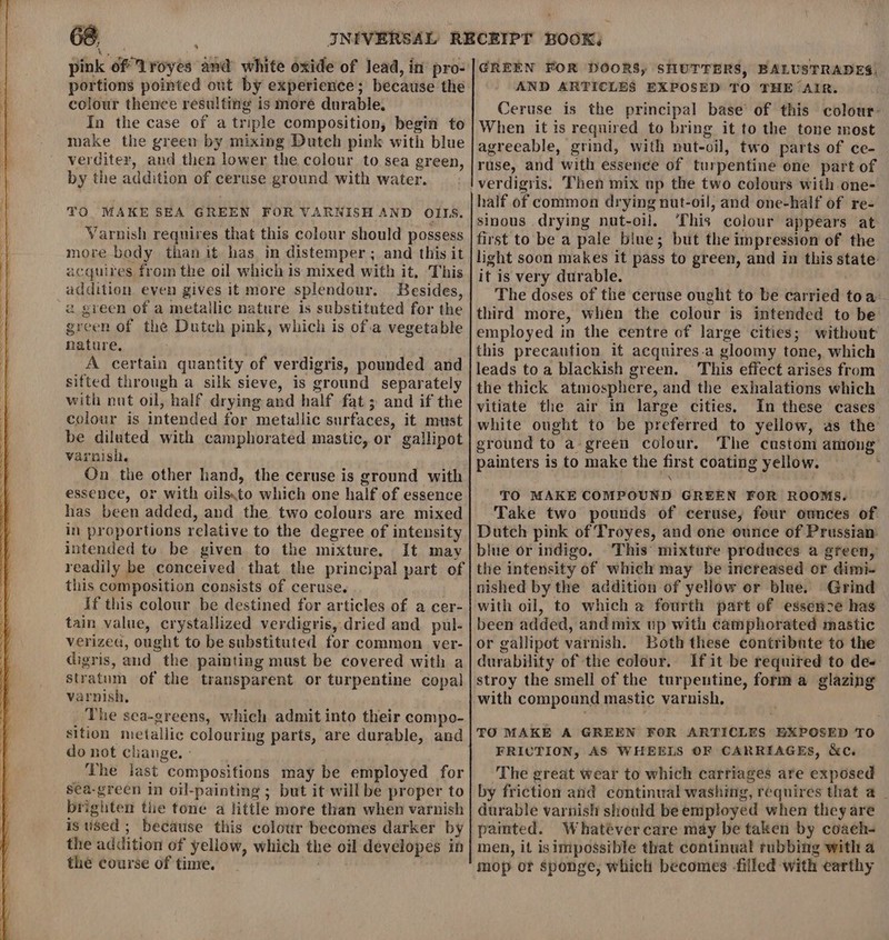 portions pointed out by experience; because the colour thence resulting is more durable. In the case of a triple composition, begin to make the green by mixing Dutch pink with blue verditer, and then lower the colour to sea green, by the addition of ceruse ground with water. TO MAKE SEA GREEN FOR VARNISH AND OILS. Varnish requires that this colour should possess more body than it has in distemper ; and this it acquires from the oil which is mixed with it, This addition even gives it more splendour. Besides, a green of a metallic nature is substituted for the green of the Dutch pink, which is of.a vegetable nature. A certain quantity of verdigris, pounded and sifted through a silk sieve, is ground separately with nut oil, half drying and half fat ; and if the colour is intended for metuallic surfaces, it must be diluted with camphorated mastic, or gallipot varnish. On the other hand, the ceruse is ground with essence, or with oils.to which one half of essence has been added, and the two colours are mixed in proportions relative to the degree of intensity intended tu be given to the mixture. It may readily be conceived that the principal part of this composition consists of ceruse. If this colour be destined for articles of a cer- tain value, crystallized verdigris, dried and pul- verizea, ought to be substituted for common ver- digris, and the painting must be covered with a stratum of the transparent or turpentine copal varnish, The sea-greens, which admit into their compo- sition metallic colouring parts, are durable, and do not change. : ‘he last compositions may be employed for sea-green in oil-painting ; but it will be proper to brighten tle tone a little more than when varnish is used ; because this colour becomes darker by the addition of yellow, which the oil developes in the course of time. rlinaia ; AND ARTICLES EXPOSED TO THE AIR. Ceruse is the principal base’ of this colour: When it is required to bring it to the tone most agreeable, grind, with nut-oil, two parts of ce- ruse, and with essence of turpentine one part of half of common drying nut-oil, and one-half of re- sinous drying nut-oil, ‘This colour appears at first to be a pale blue; but the impression of the light soon makes it pass to green, and in this state it is very durable. The doses of the ceruse ought to be carried toa third more, when the colour is intended to be employed in the centre of large cities; without this precaution if acquires-a gloomy tone, which leads to a blackish green. This effect arises from the thick atmosphere, and the exhalations which vitiate the air in large cities. In these cases white ought to be preferred to yellow, as the ground to a green colour. The custom among painters is to make the first coating yellow. , TO MAKE COMPOUND GREEN FOR ROOMS. Take two pounds of ceruse, four ownces of Dutch pink of Troyes, and one ounce of Prussian. blue or indigo. This mixture produces a green, the intensity of which may be increased or dimi- nished by the addition of yellow or blue. Grind with oil, to which a fourth part of essenze has been added, and mix up with camphorated mastic or gallipot varnish. Both these contribnte to the durability of the colour. If it be required to de- stroy the smell of the turpentine, forma glazing with compound mastic varnish, TO MAKE A GREEN FOR ARTICLES EXPOSED TO FRICTION, AS WHEELS OF CARRIAGES, &amp;c. ‘The great wear to which carriages are exposed by friction and continual washing, requires that a _ durable varnish should be employed when they are painted. Whatéver care may be taken by coach- men, it isimpossible that continual rubbing with a mop or sponge, which becomes -filled with earthy