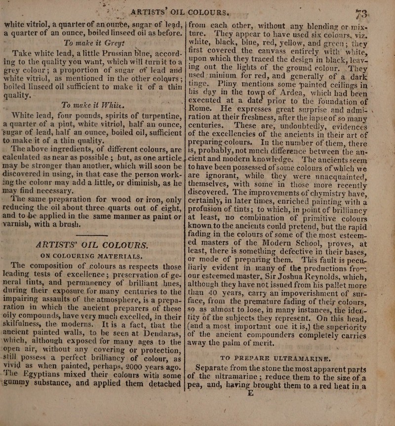 ou s- white vitriol, a quarter of an ounte, sngar of lead, a quarter of an ounce, boiled linseed oil as before. ‘ To make it Grey? Take white lead, alittle Prussian blue, accord- ing to the quality you want, which will turnit toa grey colour; a proportion of sugar of lead and white vitriul, as mentioned in the other colqurs ; boiled linseed oil sufficient to make it of a thin quality. To make it White. White iead, four pounds, spirits of turpentiae, a quarter of a pint, white vitriol, half an ounce, ‘sugar of lead, half an ounce, boiled oil, sufficient to make it of a thin quality. The above ingredients, of different colours, are calculated as near as possible ; but, as one article may be stronger than another, which will soon be discovered in using, in that case the person work- ing the colour may add a little, or diminish, as he may find necessary. The same preparation for wood or iron, only reducing the oil about three quarts out of eight, and to be applied in the same manner as paint or ‘varnish, with a brush. ARTISTS’ OIL COLOURS. _ON COLOURING MATERIALS. The composition of colours as respects those leading tests of excellence; preservation of ge- neral tints, and permanency of brilliant hues, during their exposure for many centuries to the impairing assaults of the atmosphere, is a prepa- ration in which the anciént preparers of these oily compounds, have very much excelled, in their skilfulness, the moderns. Itis a fact, that the ancient painted walls, to be seen at Dendaras, ‘which, although exposed for many ages to the open air, without any covering or protection, Still possess a perfect brilliancy of colour, as vivid as when painted, perhaps, 2000 years ago. ‘The Egyptians mixed their colours with some (gummy substance, and applied them detached ture. ‘They appear to have used six colours, viz. white, black, blue, red, yellow, and green; they first covered the canvass entirely with white, used :minium for red, and generally of a dark his day in the towp of Ardea, which had been prior to the foundation of Rome. He expresses great surprise and admi- ration at their freshness, after the lapse of so many centuries. These are, undoubtedly, evidences of the excellencies of the ancients in their art of preparing colours. In the number of them, there is, probably, not much difference between the an- cient and modern knowledge. ‘The ancients seem to have been possessed of some colours of which we are ignorant, while they were unacquainted, themselves, with some in those more recently discovered. The improvements of chymistry have, certainly, in later times, enriched painting with a profusion of tints; to which, in point of brilliancy known to the ancients could pretend, but the rapid fading in the colours of some of the most esteem- ed masters of the Modern School, proves, at least, there is something defective in their bases, or mode of preparing them. This fault is pecu- liarly evident in many of the productions from our esteemed master, Sir Joshua Reynolds, which, although they have not issued from his pallet more than 40 years, carry an impoverishment of sur- face, from the premature fading of their colours, so as almost to lose, in many instances, the idex:- tity of the subjects they represent. On this head, (and a most important one it is,) the superiority of the ancient compounders completely carries away the palm of merit. TO PREPARE ULTRAMARINE, Separate from the stone the most apparent parts of the uitramarine ; reduce them to the size of a pea, and, having brought them to a red heat in.a . E we - ‘e - ees