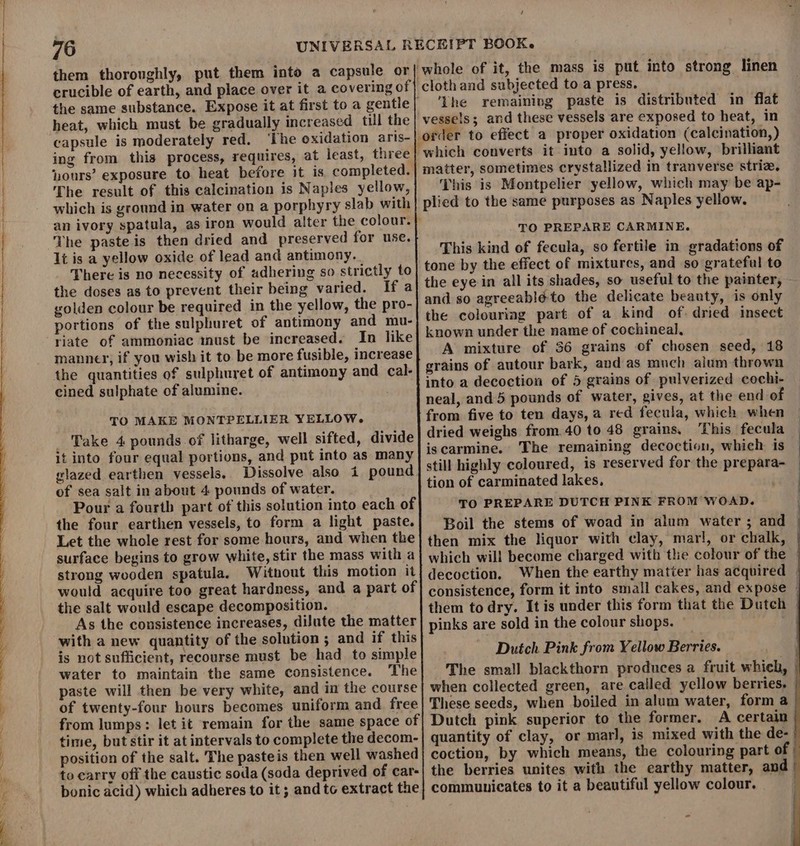 ~~ nd a / them thoroughly, put them into a capsule or crucible of earth, and place over it a covering of heat, which must be gradually increased till the capsule is moderately red. ‘The oxidation aris- ing from this process, requires, at least, three ours’ exposure to heat before it is completed. The result of this calcination is Naples yellow, an ivory spatula, as iron would alter the colour. The paste is then dried and preserved for use. 1t is a yellow oxide of lead and antimony. There is no necessity of adhering so strictly to the doses as to prevent their being varied. If a solden colour be required in the yellow, the pro- portions of the sulphuret of antimony and mu- riate of ammoniac must be increased. In like manner, if you wish it to be more fusible, increase the quantities of sulphuret of antimony and cal- cined sulphate of alumine. TO MAKE MONTPELLIER YELLOW. Take 4 pounds of litharge, well sifted, divide it into four equal portions, and put into as many glazed earthen vessels. Dissolve also 4 pound of sea salt in about 4 pounds of water. Pour a fourth part of this solution into each of the four earthen vessels, to form a light paste. Let the whole rest for some hours, and when the surface begins to grow white, stir the mass with a strong wooden spatula. Without this motion it the salt would escape decomposition. As the consistence increases, dilute the matter with a new quantity of the solution ; and if this is not sufficient, recourse must be had_ to simple water to maintain the same consistence. ‘The paste will then be very white, and in the course of twenty-four hours becomes uniform and free ‘The remaining paste is distributed in flat This is Montpelier yellow, which may be ap- TO PREPARE CARMINE. This kind of fecula, so fertile in gradations of A mixture of 36 grains of chosen seed, 18 The remaining decoction, which is TO PREPARE DUTCH PINK FROM WOAD. | Boil the stems of woad in alum water ; and | which will become charged with the colour of the | When the earthy matter has acquired | consistence, form it into small cakes, and expose — them to dry. It is under this form that the Duteh | pinks are sold in the colour shops. : Dutch Pink from Yellow Berries. The small blackthorn produces a fruit which, | when collected green, are cailed yellow berries. © These seeds, when boiled in alum water, form a | Dutch pink superior to the former. A certain | quantity of clay, or marl, is mixed with the de- | coction, by which means, the colouring part of | the berries unites with the earthy matter, and | communicates to it a beautiful yellow colour. -