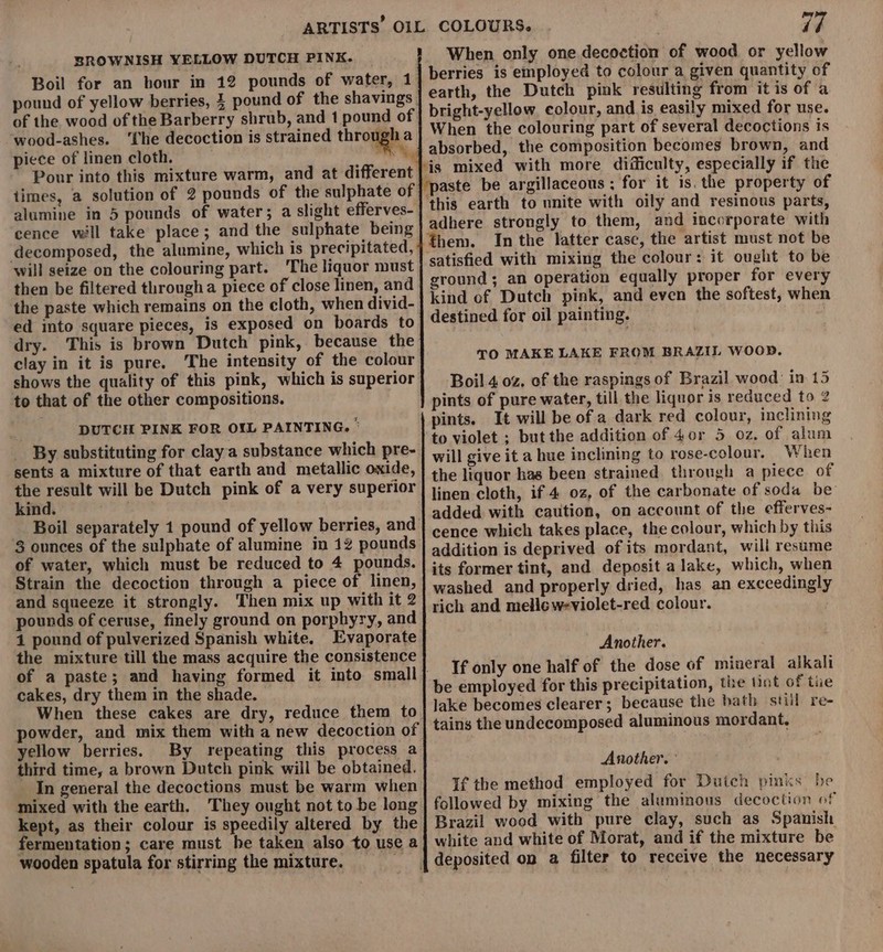 BROWNISH YELLOW DUTCH PINK. Boil for an hour in 12 pounds of water, 1 pound of yellow berries, } pound of the shavings of the wood of the Barberry shrub, and 1 pound of wood-ashes. ‘Che decoction is strained through a piece of linen cloth. wil times, alumine in 5 pounds of water; a slight efferves- cence will take place; and the sulphate being will seize on the colouring part. 'The liquor must then be filtered througha piece of close linen, and the paste which remains on the cloth, when divid- ed into square pieces, is exposed on boards to dry. This is brown Dutch pink, because the clay in it is pure, The intensity of the colour shows the quality of this pink, which is superior to that of the other compositions. DUTCH PINK FOR OIL PAINTING. ‘ sents a mixture of that earth and metallic oxide, a uel will be Dutch pink of a very superior ind. Boil separately 1 pound of yellow berries, and 3 ounces of the sulphate of alumine in 12 pounds of water, which must be reduced to 4 pounds. Strain the decoction through a piece of linen, and squeeze it strongly. Then mix up with it 2 pounds of ceruse, finely ground on porphyry, and 1 pound of pulverized Spanish white. Evaporate the mixture till the mass acquire the consistence cakes, dry them in the shade. When these cakes are dry, reduce them to powder, and mix them with a new decoction of yellow berries. By repeating this process a third time, a brown Dutch pink will be obtained. In general the decoctions must be warm when mixed with the earth. They ought not to be long kept, as their colour is speedily altered by the fermentation; care must he taken also to use a wooden spatula for stirring the mixture. mn i7 When only one decoction of wood or yellow earth, the Dutch pink resulting from it is of a bright-yellow. colour, and is easily mixed for use. When the colouring part of several decoctions is this earth to unite with oily and resinous parts, adhere strongly to them, and incorporate with In the latter case, the artist must not be satisfied with mixing the colour: it ought to be ground ; an operation equally proper for every kind of Dutch pink, and even the softest, when destined for oil painting. . TO MAKE LAKE FROM BRAZIL WOOD. Boil 4 oz. of the raspings of Brazil wood’ in 15 pints of pure water, till the liquor is reduced to 2 pints. It will be of a dark red colour, inclining to violet ; but the addition of 4or 5 oz. of alum will give it a hue inclining to rose-colour. When the liquor has been strained through a piece of linen cloth, if 4 oz, of the carbonate of soda be added with caution, on account of the efferves- cence which takes place, the colour, which by this addition is deprived of its mordant, will resume its former tint, and deposit a lake, which, when washed and properly dried, has an exceedingly rich and melic weviolet-red colour. Another. If only one half of the dose of mineral alkali be employed for this precipitation, the int of tie lake becomes clearer; because the bath still re- tains the undecomposed aluminous mordant, Another. ° If the method employed for Dutch pinks he followed by mixing the aluminous decoction of Brazil wood with pure clay, such as Spanish white and white of Morat, and if the mixture be