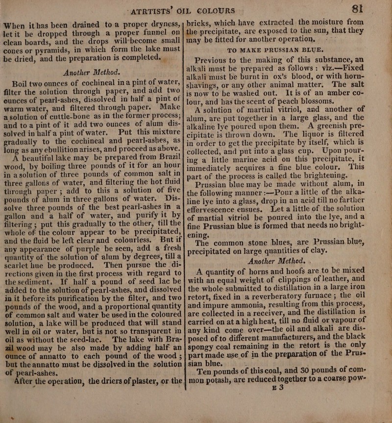 clean boards, and the drops will*become small cones or pyramids, in which form the lake must be dried, and the preparation is completed. _ Another Method. Boil two ounces of cochineal ina pint of water, filter the solution through paper, and.add two ounces of pearl-ashes, dissolved in half a pint of warm water, and filtered through paper. Make asolution of cuttle-bone as in the former process; and to a pint of it add two ounces of alum dis- solved in half a pint of water. Put this mixture gradually to the cochineal and pearl-ashes, as long as any ebullition arises, and proceed as above. A beautiful lake may be prepared from Brazil! wood, by boiling three pounds of it for an hour in asolution of three pounds of common salt in three gallons of water, and filtering the hot fluid through paper ; add to this a solution of five pounds of alum in three gallons of water. Dis- solve three pounds of the best pearl-ashes in a gallon and a half of water, and purify it by filtering ; put this gradually to the other, till the whole of the colour appear to be precipitated, and the fluid be left clear and colourless. But if any appearance of purple be seen, add a fresh quantity of the solution of alum by degrees, till a scarlet hue be produced. Then pursue the di- rections given in the first process with regard to thesediment. If half a pound of seed lac be added to the solution of pearl-ashes, and dissolved in it before its purification by the filter, and two pounds of the wood, and a proportional quantity of common salt and water be used in the coloured solution, a lake will be produced that will stand well in oil or water, but is not so transparent in oil as without the seed-lac. The lake with Bra- ae may be also made by adding half an ce of annatto to each pound of the wood ; but the annatto must be dissolved in the solution of pearl-ashes. After the operation, the driers of plaster, or the Sti bricks, which have extracted the moisture from e precipitate, are exposed to the sun, that they may be fitted for another operation, &lt;~— TO MAKE PRUSSIAN BLUE. Previous to the making of this substance, an alkali must be prepared as follows: viz.—Fixed alkali must be burnt in ox’s blood, or with horn- shavings, or any other animal matter. The salt is now to be washed out. It is of an amber co- lour, and has the scent of peach blossoms. A solution of martial vitriol, and another of alum, are put together in a large glass, and the alkaline lye poured upon them. A greenish pre- cipitate is thrown down. The liquor is filtered in order to get the precipitate by itself, which is collected, and put into a glass cup. Upon pour- ing a little marine acid on this precipitate, it immediately acquires a fine blue colour. This part of the process is called the brightening. Prussian blue may be made without alum, in the following manner :—Pour a little of the alka- line lye into a glass, drop in an acid till no farther effervescence ensues. Let a little of the solution of martial vitriol be poured into the lye, anda — fine Prussian blue is formed that needs no bright- ening. The common stone blues, are Prussian. blue, precipitated on large quantities of clay. Another Method. . A quantity of horns and hoofs are to be mixed with an equal weight of clippings of leather, and the whole submitted to distillation in a large iron retort, fixed in a reverberatory furnace ; the oil and impure ammonia, resulting from this process, are collected in a receiver, and the distillation is carried on at a high heat, till no fluid or vapour of any kind come over—the oil and alkali are dis- posed of to different manufacturers, and the black spongy coal remaining in the retort is the only part made use of in the preparation of the Prus- sian blue. : Ten pounds of this coal, and 30 pounds of com- mon potash, are reduced together to a coarse pow- E3