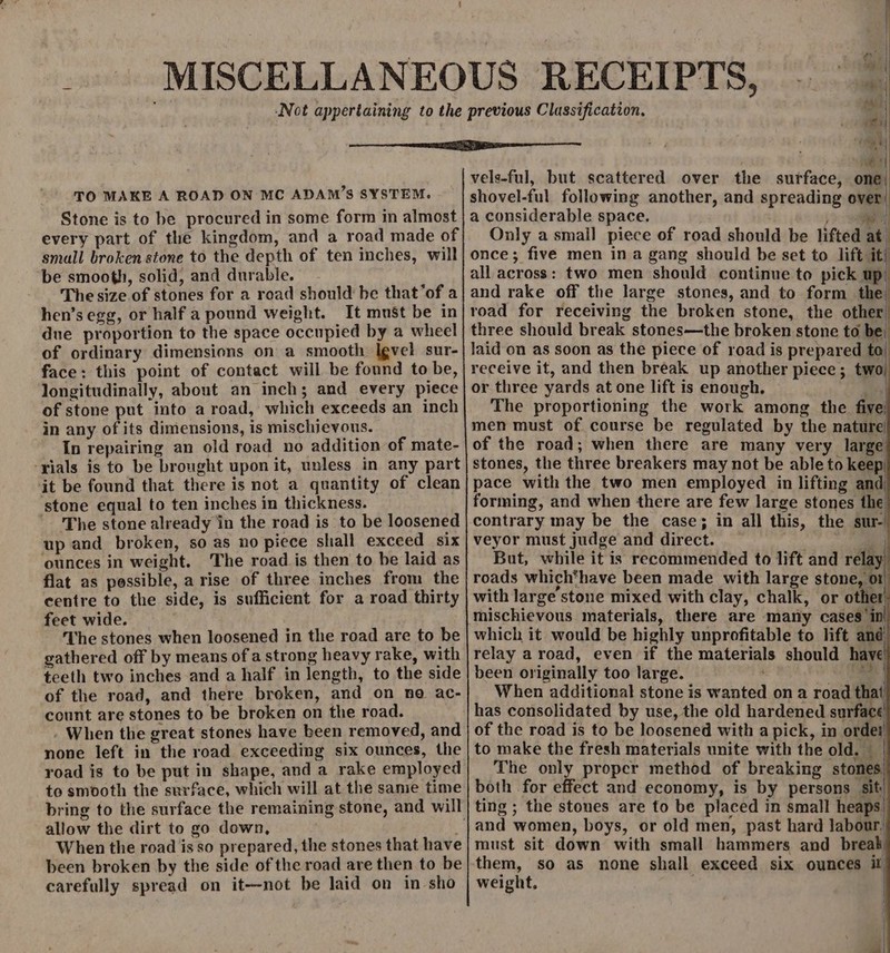 TO MAKE A ROAD ON MC ADAM’S SYSTEM. Stone is to be procured in some form in almost every part of the kingdom, and a road made of small broken stone to the depth of ten inches, will be smooth, solid, and durable. The size of stones for a road should be that’of a hen’s egg, or half a pound weight. It must be in due proportion to the space occupied by a wheel of ordinary dimensions on a smooth Igvel sur- face: this point of contact will be found to be, longitudinally, about an inch; and every piece of stone put into a road, which exceeds an inch in any of its dimensions, is mischievous. In repairing an old road no addition of mate- -yials is to be brought upon it, unless in any part it be found that there is not a quantity of clean ‘stone equal to ten inches in thickness. The stone already in the road is to be loosened up and broken, so as no piece shall exceed six ounces in weight. The road is then to be laid as flat as possible, arise of three inches from the centre to the side, is sufficient for a road thirty feet wide. The stones when loosened in the road are to be gathered off by means of a strong heavy rake, with teeth two inches and a half in length, to the side of the road, and there broken, and on ne ac- count are stones to be broken on the road. . When the great stones have been removed, and none left in the road exceeding six ounces, the road is to be put in shape, and a rake employed to smooth the surface, which will at the same time bring to the surface the remaining stone, and will allow the dirt to go down, a When the road is so prepared, the stones that have been broken by the side of the road are then to be carefully spread on it-—not be laid on in sho eta ei : oe ai 4 7 nb vels-ful, but scattered over the surface, one, shovel-ful following another, and spreading over’ a considerable space. » Only a small piece of road should be lifted at, once; five men ina gang should be set to lift it) all across: two men should continue to pick up! and rake off the large stones, and to form the| road for receiving the broken stone, the other three should break stones—the broken stone to be, laid on as soon as the piece of road is prepared to! receive it, and then break up another piece ; two} or three yards at one lift is enough. ; The proportioning the work among the five men must of course be regulated by the nature of the road; when there are many very large stones, the three breakers may not be able to keep pace with the two men employed in lifting and forming, and when there are few large stones the contrary may be the case; in all this, the sur- veyor must judge and direct. But, while it is recommended to lift and relay roads which'have been made with large stone, o1 with large stone mixed with clay, chalk, or other mischievous materials, there are many cases in | i i relay aroad, even if the materials should have been originally too large. ie When additional stone is wanted on a road that has consolidated by use, the old hardened surface of the road is to be loosened with a pick, in ordet to make the fresh materials unite with the old. | The only proper method of breaking ‘stones. both for effect and economy, is by persons sit) ting ; the stones are to be placed in small heaps’ and women, boys, or old men, past hard labour. must sit down with small hammers and break weight,