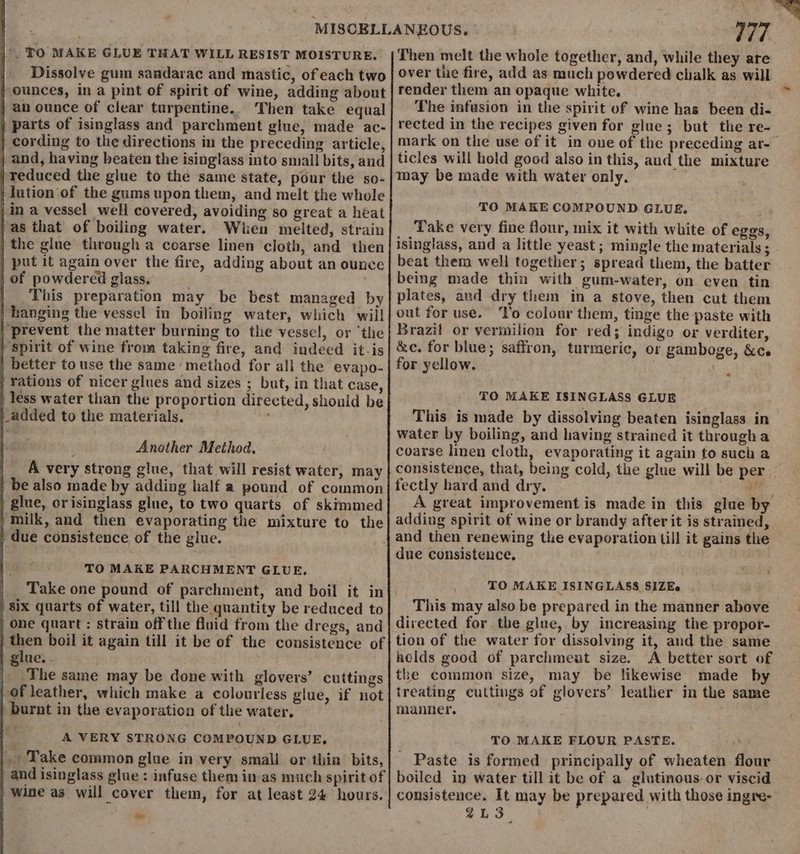 |° TO MAKE GLUE THAT WILL RESIST MOISTURE. Dissolve gum sandarac and mastic, of each two j ounces, in a pint of spirit of wine, adding about | an ounce of clear turpentine. Then take equal | parts of isinglass and parchment glue, made ac- } cording to the directions in the preceding article, ; and, having beaten the isinglass into small bits, and | reduced the glue to the same state, pour the so- } lution of the gums upon them, and melt the whole in a vessel well covered, avoiding so great a heat | as that of boiling water. When melted, strain | the glue through a coarse linen cloth, and then | put it again over the fire, adding about an ounce | of powdered glass. | bis preparation may be best managed by hanging the vessel in boiling water, which will | prevent the matter burning to the vessel, or ‘the | Spirit of wine from taking fire, and indeed it-is | better to use the same method for all the evapo- | rations of nicer glues and sizes ; but, in that case, | less water than the proportion directed, should be |_added to the materials, hi Another Method, A very strong glue, that will resist water, may | be also made by adding half a pound of common | glue, orisinglass glue, to two quarts of skimmed ) milk, and then evaporating the mixture to the due consistence of the glue. TO MAKE PARCHMENT GLUE, Take one pound of parchment, and boil it in six quarts of water, till the quantity be reduced to | one quart: strain off the fluid from the dregs, and then boil it again till it be of the consistence of glue. The same may be done with glovers’ cuttings of leather, which make a colourless glue, if not | burnt in the evaporation of the water, A VERY STRONG COMPOUND GLUE, _ Take common glue in very small or thin bits, and isinglass glue: infuse them in as much spirit of | wine as will cover them, for at least 24 hours, ™ V7 Then melt the whole together, and, while they are over the fire, add as much powdered chalk as will render them an opaque white. The infusion in the spirit of wine has been di- rected in the recipes given for glue; but the re- mark on the use of it in one of the preceding ar-— ticles will hold good also in this, aud the mixture may be made with water only. TO MAKE COMPOUND GLUE, Take very fine flour, mix it with white of eggs, isinglass, and a little yeast; mingle the materials ; beat them well together; spread them, the batter being made thin with gum-water, on even tin plates, and dry them in a stove, then cut them out for use. To colour them, tinge the paste with Brazil or vermilion for red; indigo or verditer, &amp;c. for blue; saffron, turmeric, or gamboge, &amp;ce for yellow. TO MAKE ISINGLASS GLUE This is made by dissolving beaten isinglass in water by boiling, and having strained it through a coarse linen cloth, evaporating it again to such a consistence, that, being cold, the glue will be per. fectly hard and dry. a A great improvement is made in this glue by adding spirit of wine or brandy after it is strained, and then renewing the evaporation till it gains the due consistence, TO MAKE ISINGLASS SIZEs This may also be prepared in the manner above directed for the glue, by increasing the prepor- tion of the water for dissolving it, and the same holds good of parchment size. A better sort of the common size, may be likewise made by treating cuttings of glovers’ leather in the same manner. TO MAKE FLOUR PASTE. _ Paste is formed principally of wheaten flour boiled in water till it be of a glutinous. or viscid consistence. It may be prepared with those ingre- 2L3