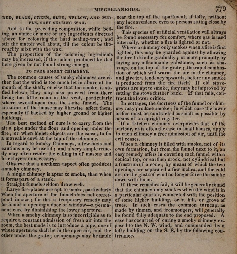 RED, BLACK, GREEN, BLUE, YELLOW, AND PUR- PLE, SOFT SEALING WAX. Add to the preceding composition, while boil- ing, an ounce or more of any ingredients directed above for colouring the hard sealing-wax ; aud stir the matter well about, till the colour be tho- roughly mixt with the wax. The proportion of the colouring ingredients may be-increased, if the colour produced by that here given be not found strong enough. TO CURE 8MOKY CHIMNEYS. The common causes of smoky chimneys are ei- ther that the wind is too much let in above at the mouth of the shaft, or else that the smoke is sti- fled below; ‘they may also proceed from there being too little room in the vent, particularly where several open into the same funnel. The situation of the house may likewise affect them, especially if backed by higher ground or higher buildings. ’ _ The best method of cure is to carry from the air a pipe under the floor and opening under the fire ; or when higher objects are the canse, to fix a moveable cowl at the top of the chimney. In regard to Smoky Chimneys, a few facts and dy may often render the calling in of masons and bricklayers unnecessary. Observe that a northern aspect often produces asmoky chimney. A single chimney is apter to smoke, than when it forms part of a stack. Straight funnels seldom draw well. Large fire-places are apt to smoke, particularly when the aperture of the funnel-does not corres- pond in size; for this a temporary remedy may be found in opening a door or window—a perma- nent cure by diminishing the lower aperture. _ When a smoky chimney is so incorrigible as to require a constant admission of fresh air into the room, the best mode is to introduce a pipe, one of whose apertures shall be in the open air, and the other under the grate; or openings may be made 72 3 near the top of the apartment, if lofty, withont any inconvenience even to persons sitting close by the fire. - This species of artificial ventilation will always be found necessary for comfort, where gas is used internally, whether a fire is hghted or not. Where achimney only smokes when. fire is first lighted, this may be guarded against by allowing the fire to kindle gradually ; or more promptly by vings, on the top of the grate ; the.rapid combus- tion of which will warm the air in the chimney, and giveit a tendency upwards, before any smoke is produced from the fire itself. If old stove- grates are apt to smoke, they may be improved by setting the stove further back. If that fails, con- tract the lower orifice. In cottages, the shortness of the funnel or chim- ney may produce smoke; in which case the lower orifice must be contracted as small as possible by means of an upright register. ‘If a kitchen chimney overpowers that of the parlour, as is often the case in small houses, apply to each chimney a free admission of air, until the evil ceases. si When a chimney is filled with smoke, not of its own formation, but from the funnel next to it, an easy remedy offers ia covering each funnel witha | conical top, or earthen crock, not cylindrical but” a frustrum of a cone; by means of which the two openings are separated a few inches, and the cold air, or the gusts of wind no longer force the smoke down with them. init If these remedies fail, it will be generally found that the chimney only smokes when the wind is in a particular quarter, connected with the position of some higher building, or ‘a hill, or grove of trees. In such cases the common turncap,; as made by tinmen, and ironmongers, will generally be found fully adequate to the end proposed. A case hasoccurred of curing a smoky chimney ex- posed to the N. W. wind, and: commanded by a lofty building on the S. E, by the following con- trivance,