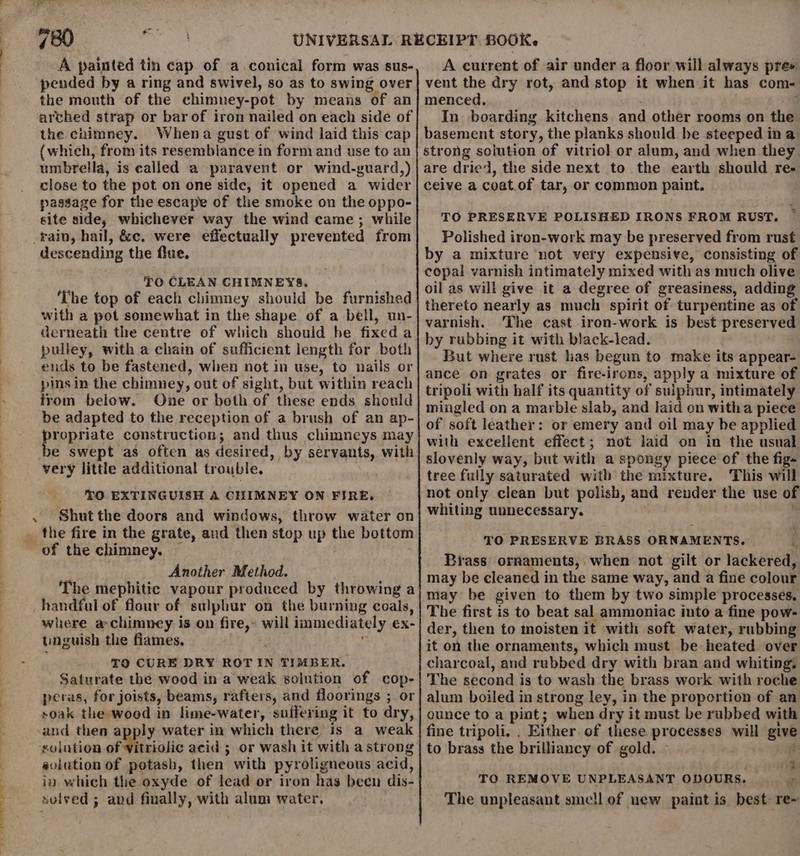 4 eo. se A painted tin cap of a.conical form was sus- pended by a ring and swivel, so as to swing over the mouth of the chimney-pot by means of an arched strap or bar of iron nailed on each side of the chimney. Whena gust of wind laid this cap (which, from its resemblance in form and use to an umbrella, is ealled a paravent or wind-guard,) close to the pot on one side, it opened a wider passage for the escape of the smoke on the oppo- site side, whichever way the wind came ; while _rain, hail, &amp;c. were effectually prevented from descending the flue. TO CLEAN CHIMNEYS. The top of each chimney should be furnished with a pot somewhat in the shape of a bell, un- derneath the centre of which should he fixed a pulley, with a chain of sufficient length for both ends to be fastened, when not in use, to nails or pins in the chimney, out of sight, but within reach from below. One or both of these ends should be adapted to the reception of a brush of an ap- plophate construction; and thus chimneys may e swept as often as desired, by servants, with very little additional trouble. O EXTINGUISH A CHIMNEY ON FIRE, . Shutthe doors and windows, throw water on of the chimney. She Another Method. handfal of flour of sulphur on the burning coals, where a-chimney is on fire,» will immediately ex- unguish the flames. TQ CURE DRY ROTIN TIMBER. Saturate the wood in a weak solution of cop- peras, for joists, beams, rafters, and floorings ; or soak the wood in lime-water, suffering it to dry, and then apply water in which there is a weak solution of vitriolic acid ; or wash it with a strong eolution of potash, then with pyroligneous acid, in which the oxyde of lead or iron has been dis- sulved ; and fiually, with alum water. | A current of air under a floor will always pre» vent the dry rot, and stop it when it has com- menced. : In boarding kitchens and other rooms on the basement story, the planks should he steeped ina strong solution of vitriol or alum, and when they are dried, the side next to the earth should re- ceive a coat.of tar, or common paint. TO PRESERVE POLISHED IRONS FROM RUST. ~ Polished iron-work may be preserved from rust by a mixture not very expensive, consisting of copal varnish intimately mixed with as much olive oil as will give it a degree of greasiness, adding thereto nearly as much spirit of turpentine as of varnish. The cast iron-work is best preserved by rubbing it with black-lead. But where rust has begun to make its appear- ance on grates or fire-irons, apply a mixture of tripoli with half its quantity of sulphur, intimately mingled on a marble slab, and laid on witha piece of soft leather: or emery and oil may be applied with excellent effect; not laid on in the usual slovenly way, but with a spongy piece of the fig- tree fully saturated with the mixture. This will not only clean but polish, and render the use of whiting unnecessary. TO PRESERVE BRASS ORNAMENTS. Brass’ ornaments, when not gilt or lackered, may be cleaned in the same way, and a fine colour may be given to them by two simple processes. The first is to beat sal ammoniac into a fine pow- der, then to moisten it with soft water, rubbing it on the ornaments, which must be heated over charcoal, and rubbed dry with bran and whiting, The second is to wash the brass work with roche alum boiled in strong ley, in the proportion of an ounce to a pint; when dry it must be rubbed with fine tripoli. . Either of these processes will give to brass the brilliancy of gold. ~ ; mY + TO REMOVE UNPLEASANT ODOURS. g The unpleasant sme!l of uew paint is best re~