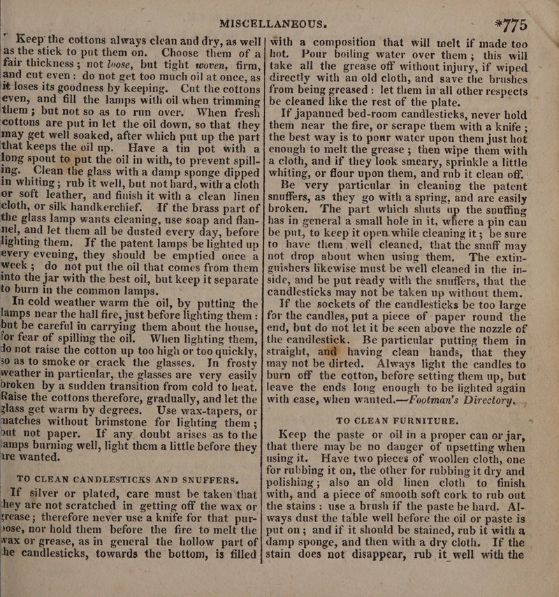  Keep the cottons always clean and dry, as well as the stick to put them on. Choose them of a fair thickness ; not loose, but tight woven, firm, and cut even: do not get too much oil at once, as it loses its goodness by keeping. Cut the cottons éven, and fill the lamps with oil when trimming them ; but not so as to run over. When fresh Cottons are put in let the oil down, so that they may get well soaked, after which put up the part that keeps the oil up. Have a tin pot with a long spout to put the oil in with, to prevent spill- mg. Clean the glass with a damp sponge dipped in whiting ; rub it well, but not hard, witha cloth or soft leather, and finish it with a clean linen cloth, or silk handkerchief. If the brass part of the glass lamp wants cleaning, use soap and flan- nel, and Jet them all be dusted every day, before lighting them. If the patent lamps be lighted up every evening, they should be emptied once a week ; do not put the oil that comes from them into the jar with the best oil, but keep it separate to burn in the common lamps. _ In cold weather warm the oil, by putting the lamps near the hall fire, just before lighting them : but be careful in carrying them about the house, for fear of spilling the oil. When lighting them, do not raise the cotton up too high or too quickly, 30 as to smoke or crack the glasses. In frosty weather in particular, the glasses are very easily broken by a sudden transition from cold to heat. Raise the cottons therefore, gradually, and let the glass get warm by degrees. Use wax-tapers, or matches without brimstone for lighting them ; but not paper. If any. doubt arises-as to the lamps burning well, light them a little before they are wanted. TO CLEAN CANDLESTICKS AND SNUFFERS. If silver or plated, care must be taken ‘that srease ; therefore never use a knife for that pur- Jose, nov hold them before the fire to melt the Wax OF grease, as in general the hollow part of the candlesticks, towards the bottom, is filled *775 with a composition that will melt if made too hot. Pour boiling water over them; this will take all the grease off without injury, if wiped directly with an old cloth, and save the brushes from being greased : let them in‘all other respects be cleaned like the rest of the plate. If japanned bed-room candlesticks, never hold them near the fire, or scrape them with a knife ; the best way is to pour water upon them just hot enough to melt the grease ;. then wipe them with a cloth, and if they look smeary, sprinkle a little whiting, or flour upon them, and rub it clean off, Be very particular in cleaning the patent snuffers, as they go with a spring, and are easily broken, The part which shuts up the spuffing has in general a small hole in it, where a pin can be put, to keep it open while cleaning it; be sure to have them, well cleaned, that the snuff may not drop about when using them, The extin- guishers likewise must be well cleaned in the in- side, and be put ready with the snuffers, that the candlesticks may not be taken up without them. _ If the sockets of the candlesticks be too large for the candles, put a piece of paper round the end, but do not let it be seen above the nozzle of the candlestick. Be particular putting them in- straight, and@ having clean hands, that they may not be dirted. Always light the candles to burn off the cotton, before setting them up, but leave the ends long enough to be lighted again with ease, when wanted.—Footman’s Directory. TO CLEAN FURNITURE. Keep the paste or oil in a proper can or jar, that there may be no danger of upsetting when using it. Have two pieces of woollen cloth, one for rubbing it on, the other for rubbing it dry and polishing ; also an old linen cloth to finish with, and a piece of smooth soft cork to rub out the stains : use a brush if the paste be hard. Al- ways dust the table well before the oil or paste is put on; andif it should be stained, rub it with a damp sponge, and then with a dry cloth. If the stain does not disappear, rub it well with the