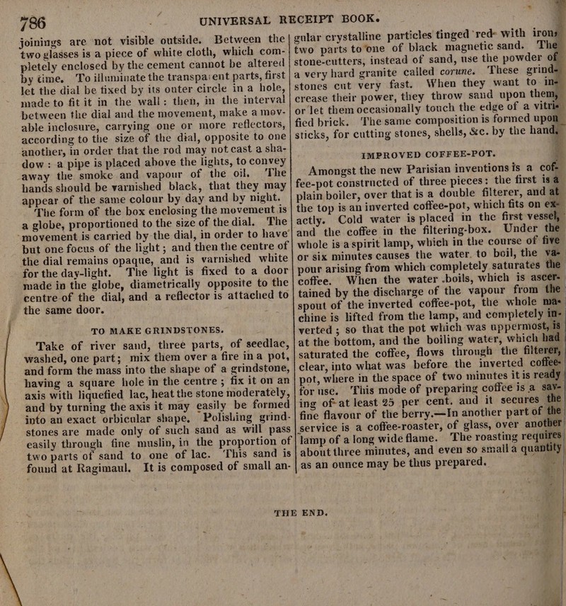 joinings are not visible outside. Between the two glasses is a piece of white cloth, which com- pletely enclosed by the cement cannot be altered by time. To illuminate the transpavent parts, first let the dial be tixed by its outer circle in a hole, made to fit it in the wall: then, in the interval between the dial and the movement, make a mov- able inclosure, carrying one or more reflectors, according to the size of the dial, opposite to one another, in order that the rod may not cast a sha- dow : a pipe is placed above the lights, to convey _away the smoke and vapour of the oil, The hands should be varnished black, that they may appear of the same colour by day and by night. The form of the box enclosing the movement is a globe, proportioned to the size of the dial. The “movement is carried by the dial, in order to have but one focus of the light ; and then the centre of the dial remains opaque, and is varnished white for the day-light. The light is fixed to a door made in the globe, diametrically opposite to the centre-of the dial, and a reflector is attached to the same door. TO MAKE GRINDSTONES. Take of river sand, three parts, of seedlac, washed, one part; mix them over a fire ina pot, and form the mass into the shape of a grindstone, having a square hole in the centre ; fix it on an axis with liquefied lac, heat the stone moderately, and by turning the axis it may easily be formed into an exact orbicular shape, Polishing grind- stones are made only of such sand as will pass easily through fine muslin, in the proportion of two parts of sand to one of lac. ‘This sand is found at Ragimaul. It is composed of small an- = gular crystalline particles tinged ‘red&gt; with iron two parts to‘one of black magnetic sand. The instead of sand, use the powder of — These grind- When they want to. ine throw sand upon them, touch the edge of a vitrie ‘The same composition is formed upon the hand, stones cut very fast. crease their power, they sticks, for cutting stones, shells, &amp;c. by it IMPROVED COFFEE-POT. Ye Amongst the new Parisian inventions is a cof- plain boiler, over that is a double filterer, and at the top is an inverted coffee-pot, which fits on ex- actly. Cold water is placed im the first vessel, and the coffee in the filtering-box. Under the whole is aspirit lamp, which in the course of five or six minutes causes the water. to boil, the va- pour arising from which completely saturates the coffee. When the water .boils, which is ascer- tained by the discharge of the vapour from the spout of the inverted coffee-pot, the whole ma: chine is lifted from the lamp, and completely in- verted ; so that the pot which was uppermost, 18 at the bottom, and the boiling water, which had saturated the coffee, flows through the filterer, | clear, into what was before the inverted coffee pot, where in the space of two minutes it is ready for use. ‘This mode of preparing coffee is a sav- ing of-at least 25 per cent. and it secures the fine flavoar of the berry.—In another part of the of glass, over another lamp of along wide flame. The roasting requires about three minutes, and even so small a quantity, as an ounce may be thus prepared. :