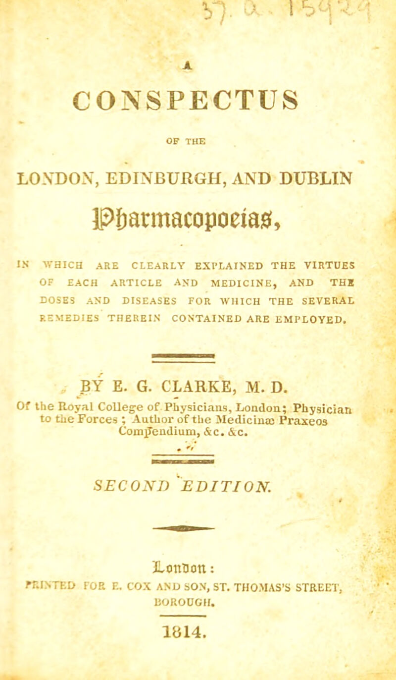 CONSPECTUS OF THE LOXDON, EDINBURGH, AND DUBLIN Pfjarmacopoeia0, IN WHICH ARE CLEARLY EXPLAINED THE VIRTUES OF EACH ARTICLE AND MEDICINE, AND THE DOSES AND DISEASES FOR WHICH THE SEVERAL REMEDIES THEREIN CONTAINED ARE EMPLOYED. , BY E. G. CLARKE, M. D. Of the Royal College of Physicians, London; Physician to the Forces ; Author of the Medicina: Praxeos Compendium, &c. &c. . SECOND ^EDITION. LonBon: rniNTED FOR E. COX AND SON, ST. THOMAS’S STREET, ROROOGH. 1814.