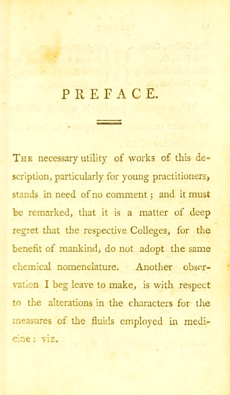 PREFACE. The necessary utility of works of this de- scription, particularly for young practitioners> stands in need of no comment; and it must be remarked, that it is a matter of deep regret that the respective Colleges, for the benefit of mankind^ do not adopt the same chemical nomenclature. Another obser- vation I beg leave to make, is with respect to the alterations in the characters for the measures of the fluids employed in medi- cine : viz.