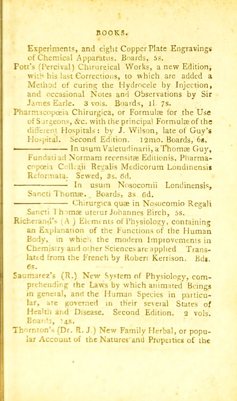 Esperiments, and eight Copper Plate Engravings of Chemical Apparatus. Boards, ss. Pott's (I’ercival) Chirureical Works, a new Edition, wi:'n his last Corrections, to which are added a Methotl of curing the Hydrocele by Injection, and occasional Notes and Observations by Sir Jame-S Earle. 3 vois. Boards, ll 7s. Pharmict'poeia Chirurgica, or Formulre for the Use of S jrgeons, &c. with the principal Formulae of the diftcienl Hospitals: by J. Wilson, late of Guy’s Hospital. Second Edition. l2nio. Boards, 6*. ■ In usum Valetudinarii, aThomae Gu)’', Fundatiad Normam recensitse Editionis, Pharma- copoeia Coihgil Recalis Medicorum Londinensis Reformata. Sewed, 3s. 6d. ■ In usuin Nosocomii Londinensis, Sancti Thomae. Boards, 3s ed. ■ Chirurgica quae in Nosocomio Regali Sancti I hamae uterur Johannes Birch, 5s. Richerand’s 1 J EU mints ofPhysiolo?y, containing an E.xpianation of the Functions of the Human Body, in which the modern improvements in Chemistry and other .Sciences are applied Trans- lated from the French by Roben Kerrison. Bdj. 6s. Saumarez’s (R.) New System of Physiology, com- prehending the Laws by which animated Beings in general, and the Human Species in particu- lar, are gover.ncd m their several States of Health arid Disease. Second Edition. 2 vols. Boar,'-;, '4.S. Thornton’s (Dr. FI. J.) New Family Herbal, or popu- lar Account of the Natures and Properties of the