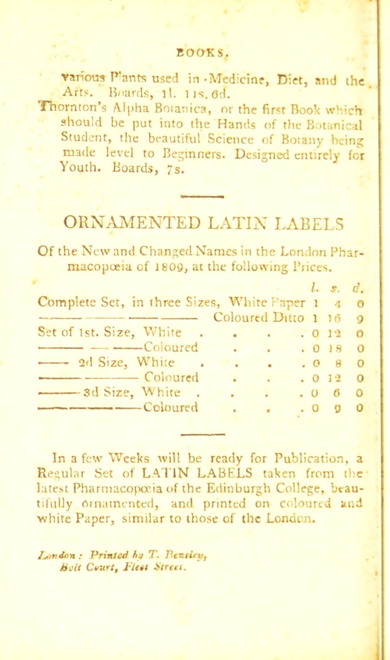 ■various Plants used in -Medicine, Diet, and ihe Arts. Hoards, tl. iis.od. Thornton’s Alpha Boianica, nr the first Book which should be put into the Hands of the Botanical Student, the beautiful Science of Botany being made level to Beginners. Designed entirely for Youth. Boards, 7s. ORNAMENTED LATIN LABELS Of the New and Changed Names in the London Phar- macopoeia of 1809, at the following Prices. 1. s. d. Complete Set, in three Sizes, Whitepaper i 4 o — Coloul red Ditto 1 16 9 Set of 1st. Size, White 0 I'l 0 Coloured , , 0 1 H 0 • ad Size, White . , 0 8 0 Coloured 0 la 0 ——3d Size, White , , 0 6 0 ——— Coloured 0 9 0 In a few Weeks will be ready for Publication, a Regular Set of LA'I'IN L.ABELS taken from the latest Pharmaco(Keia of the Edinburgh College, beau- tifully Oinainentcd, and printed on coloured and ■white Paper, similar to those of the London. : Primal hj T. Pcniiry, Holt C»Krr, i'Ut! Irirui.