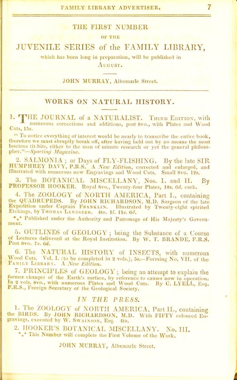 THE FIRST NUMBER OP THE JUVENILE SERIES of the FAMILY LIBRARY, ■which has been long in preparation, will be published in August. JOHN MURRAY, Albemarle Street. WORKS ON NATURAL HISTORY. 1. rTIIE JOURNAL of a NATURALIST. Third Edition, with numerous corrections and additions, post Svo., with Plates and Wood Cuts, 1 Us. “ To notice everything of interest would be nearly to transcribe the entire book, therefore we must abruptly break off, after having held out by no means the most luscious tit-bits, either to the man of minute research or yet the general philoso- pher.”—Sporting Magazine. 2. SAL1MONIA ; or Days of FLY-FLISHING. By the late SIR HIMPHRET DAVY , P.R.S. A New Edition, corrected and enlarged, and illustrated with numerous new Engravings and Wood Cuts. Small Svo. 12s. 3. The BOTANICAL MISCELLANY, Nos. I. and II. By PROFESSOR HOOKER. Royal 8vo., Twenty-four Plates, 10s. 6d. each. 4. The ZOOLOGY of NORTH AMERICA, Part I., containing the QUADRUPEDS. By JOHN RICHARDSON, M.D. Surgeon of the late Expedition under Captain Franklin. Illustrated by Twenty-eight spirited Etchings, by Thomas Landseer. 4to. 1/. 11s. 6<7. *** Published under the Authority and Patronage of His Majesty’s Govern- ment. 5. OUTLINES of GEOLOGY ; being the Substance of a Course of Lectures delivered at the Royal Institution. By W. T. BRANDE, F.R.S. Post 8vo. 7s. (id. 6. The NATURAL HISTORY of INSECTS, with numerous M ood Cuts. Vol. I. (to be completed in 2 vols.), os.—Forming No. VII. of the Family Library. A New Edition. t. PRINCIPLES of GEOLOGY ; being an attempt to explain the former changes of the Earth’s surface, by reference to causes now in operation. In 2 vols. Svo., With numerous Plates and Wood Cuts. By C. LYELL, Esq. F.R.S., Foreign Secretary of the Geological Society. IN THE PRESS. 1. The ZOOLOGY of NORTH AMERICA, Part II., containing the BIRDS. By JOHN RICHARDSON, M.D. Willi FIFTY coloured En- gravings, executed by W. Swainson, Esq. 4to. 2. HOOKER’S BOTANICAL MISCELLANY. No. III. This Number will complete the First Volume of the Work.