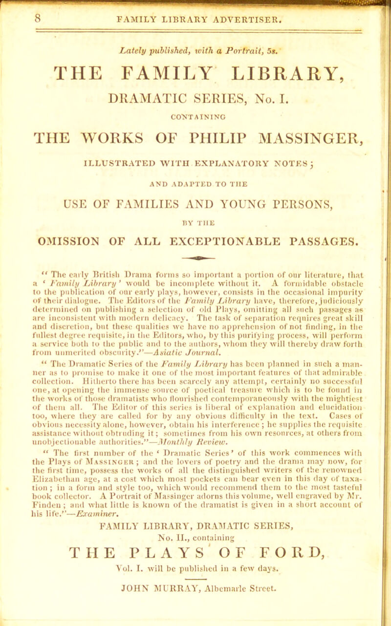 Lately published, with a Portrait, 5s. THE FAMILY LIBRARY, DRAMATIC SERIES, No. I. CONTAINING THE WORKS OF PHILIP MASSINGER, ILLUSTRATED WITH EXPLANATORY NOTESj AND ADAPTED TO TIIE USE OF FAMILIES AND YOUNG PERSONS, BY TIIE OMISSION OF ALL EXCEPTIONABLE PASSAGES. 44 The early British Drama forms so important a portion of our literature, that a 4 Family Library' would be incomplete without it. A formidable obstacle to the publication of our early plays, however, consists in the occasional impurity of their dialogue. The Editors of the Family Library have, therefore, judiciously determined on publishing a selection of old Plays, omitting all such passages as are inconsistent with modern delicacy. The task of separation requires great skill and discretion, but these qualities we have no apprehension of not finding, in the fullest degree requisite, in the Editors, who, by this purifying process, will perform a service both to the public and to the authors, whom they will thereby draw forth from unmerited obscurity —Asiatic Journal. 44 The Dramatic Series of the Family Library has been planned in such a man- ner as to promise to make it one of the most important features of that admirable collection. Hitherto there lias been scarcely any attempt, certainly no successful one, at opening the immense source of poetical treasure which is to be found in the works of those dramatists who flourished contemporaneously with the mightiest of them all. The Editor of this series is liberal of explanation and elucidation too, where they are called for by any obvious difficulty in the text. Cases of obvious necessity alone, however, obtain his interference ; he supplies the requisite assistance without obtruding it; sometimes from his own resources, at others from unobjectionable authorities.'*—Monthly Review. 44 The first number of the 4 Dramatic Series' of this work commences with the Plays of Massinger ; and the lovers of poetry and the drama may now, for the first time, possess the works of all the distinguished writers of the renowned Elizabethan age, at a cost which most pockets can bear even in this day of taxa- tion ; in a form and style too, which would recommend them to the most tasteful book collector. A Portrait of Massinger adorns this volume, well engraved by Mr. Finden; and what little is known of the dramatist is given in a short account of his life.—Examiner. FAMILY LIBRARY, DRAMATIC SERIES, No. II., containing THE PLAYS OF FORD, Vol. I. will be published in a few (lays.