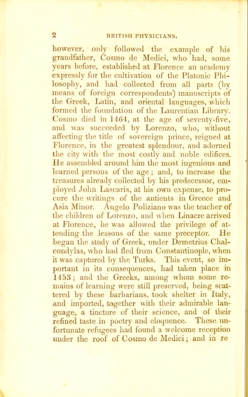 liowever, only followed the example of his grandfather, Cosmo de Medici, who had, some years before, established at Florence an academy expressly for the cultivation of the Platonic Phi- losophy, and had collected from all parts (by means of foreign correspondents) manuscripts of the Greek, Latin, and oriental languages, which formed the foundation of the Laurentian Library. Cosmo died in 1464, at the age of seventy-five, and was succeeded by Lorenzo, who, without affecting the title of sovereign prince, reigned at Florence, in the greatest splendour, and adorned the city with the most costly and noble edifices. He assembled around him the most ingenious and learned persons of the age ; and, to increase the treasures already collected by Iris predecessor, em- ployed John Lascaris, at his own expense, to pro- cure the writings of the antients in Greece and Asia Minor. Angelo Poliziano was the teacher of the children of Lorenzo, and when Linacre arrived at Florence, lie was allowed the privilege of at- tending the lessons of the same preceptor. He began the study of Greek, under Demetrius Chal- condylas, who had fled from Constantinople, when it was captured by the Turks. This event, so im- portant in its consequences, had taken place in 1453; and the Greeks, among whom some re- mains of learning were still preserved, being scat- tered by these barbarians, took shelter in Italy, and imported, together with their admirable lan- guage, a tincture of their science, and of their refined taste in poetry and eloquence. These un- fortunate refugees had found a welcome reception under the roof of Cosmo de Medici; and in re