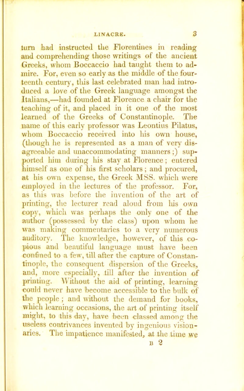 turn had instructed the Florentines in reading and comprehending those writings of the ancient Greeks, whom Boccaccio had taught them to ad- mire. For, even so early as the middle of the four- teenth century, this last celebrated man had intro- duced a love of the Greek language amongst the Italians,—had founded at Florence a chair for the teaching of it, and placed in it one of the most learned of the Greeks of Constantinople. The name of this early professor was Leontius Pilatus, whom Boccaccio received into his own house, (though he is represented as a man of very dis- agreeable and unaccommodating manners ;) sup- ported him during his stay at Florence; entered himself as one of his first scholars ; and procured, at his own expense, the Greek MSS. which were employed in the lectures of the professor. For, as this was before the invention of the art of printing, the lecturer read aloud from liis own copy, which was perhaps the only one of the author (possessed by the class) upon whom he was making commentaries to a very numerous auditory. The knowledge, however, of this co- pious and beautiful language must have been confined to a few, till after the capture of Constan- tinople, the consequent dispersion of the Greeks, and, more especially, till after the invention of printing. Without the aid of printing, learning could never have become accessible to the bulk of the people ; and without the demand for books, which learning occasions, the ait of printing itself might, to this day, have been classed among the useless contrivances invented by ingenious vision- aries. The impatience manifested, at the time we b 2