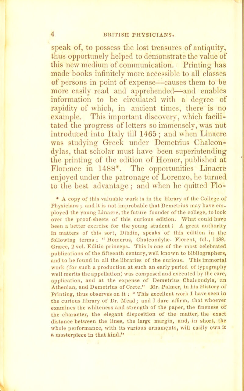 speak of, to possess the lost treasures of antiquity, thus opportunely helped to demonstrate the value of this new medium of communication. Printing has made books infinitely more accessible to all classes of persons in point of expense—causes them to be more easily read and apprehended—and enables information to be circulated with a degree of rapidity of which, in ancient times, there is no example. This important discovery, which facili- tated the progress of letters so immensely, was not introduced into Italy till 1465 ; and when Linacre was studying Greek under Demetrius Chalcon- dylas, that scholar must have been superintending the printing of the edition of Homer, published at Florence in 1488*. The opportunities Linacre enjoyed under the patronage of Lorenzo, he turned to the best advantage; and when lie quitted Flo- • A copy of this valuable work is in the library of the College of Physicians ; and it is not improbable that Demetrius may have em- ployed the young Linacre, the future founder of the college, to look over the proof-sheets of this curious edition. What could have been a better exercise for the young student ? A great authority in matters of this sort, Dibdin, speaks of this edition in the following terms ; “ Homerus, Chalcondylee. Florent, fol., 1488. Graece, 2 vol. Editio princeps. This is one of the most celebrated publications of the fifteenth century, well known to bibliographers, and to be found in all the libraries of the curious. This immortal work (for such a production at such an early period of typography well merits the appellation) was composed and executed by the care, application, and at the expense of Demetrius Chalcondyla, an Athenian, and Demetrius of Crete.” Mr. Palmer, in his History of Printing, thus observes on it ; “ This excellent work I have seen in the curious library of Dr. Mead; and I dare affirm, that whoever examines the whiteness and strength of the paper, the fineness of the character, the elegant disposition of the matter, the exact distance between the lines, the large margin, and, in short, the whole performance, with its various ornaments, will easily own it a masterpiece in that kind.**