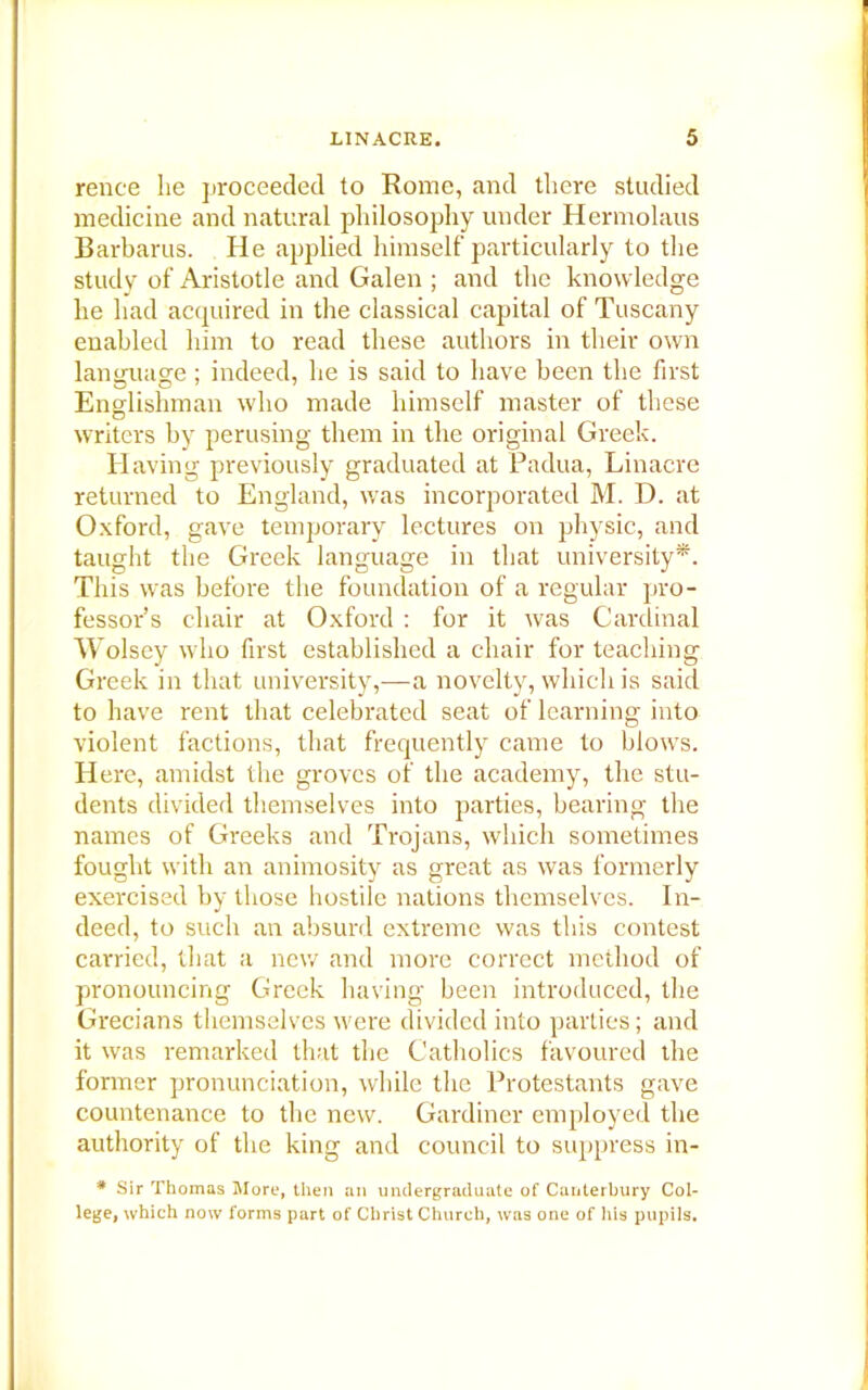 rente lie proceeded to Rome, and there studied medicine and natural philosophy under Hermolaus Barbarus. He applied himself particularly to the study of Aristotle and Galen ; and the knowledge he had acquired in the classical capital of Tuscany enabled him to read these authors in their own language; indeed, he is said to have been the first Englishman who made himself master of these writers by perusing them in the original Greek. Having previously graduated at Padua, Linacre returned to England, was incorporated M. D. at Oxford, gave temporary lectures on physic, and taught the Greek language in that university*. This was before the foundation of a regular pro- fessor’s chair at Oxford : for it was Cardinal Wolsey who first established a chair for teaching Greek in that university,—a novelty, which is said to have rent that celebrated seat of learning into violent factions, that frequently came to blows. H ere, amidst the groves of the academy, the stu- dents divided themselves into parties, bearing the names of Greeks and Trojans, which sometimes fought with an animosity as great as was formerly exercised by those hostile nations themselves. In- deed, to such an absurd extreme was this contest carried, that a new and more correct method of pronouncing Greek having been introduced, the Grecians themselves were divided into parties; and it was remarked that the Catholics favoured ilie former pronunciation, while the Protestants gave countenance to the new. Gardiner employed the authority of the king and council to suppress in- * Sir Thomas More, then an undergraduate of Canterbury Col- lege, which now forms part of Christ Church, was one of his pupils.