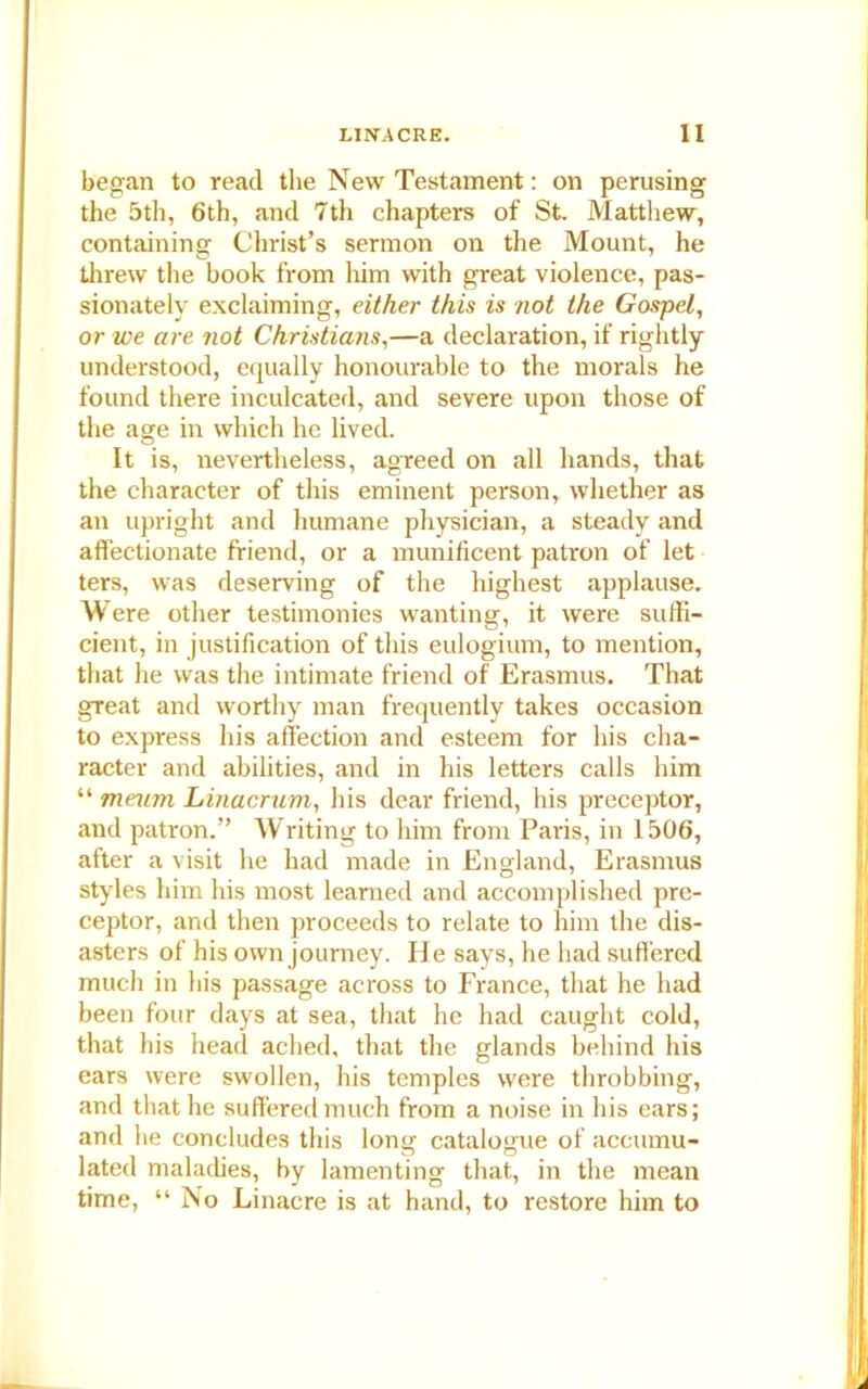 began to read the New Testament: on perusing the 5th, 6th, and 7th chapters of St. Matthew, containing Christ’s sermon on the Mount, he threw the book from him with great violence, pas- sionately exclaiming, either this is not the Gospel, or we are not Christians,—a declaration, if rightly understood, equally honourable to the morals he found there inculcated, and severe upon those of the age in which he lived. O It is, nevertheless, agreed on all hands, that the character of this eminent person, whether as an upright and humane physician, a steady and affectionate friend, or a munificent patron of let ters, was deserving of the highest applause. W ere other testimonies wanting, it were suffi- cient, in justification of this eulogium, to mention, that he was the intimate friend of Erasmus. That great and worthy man frequently takes occasion to express his affection and esteem for his cha- racter and abilities, and in his letters calls him “ meu?n Linacrum, his dear friend, his preceptor, and patron.” Writing to him from Paris, in 1506, after a visit he had made in England, Erasmus styles him his most learned and accomplished pre- ceptor, and then proceeds to relate to him the dis- asters of his own journey. He says, he had suffered much in his passage across to France, that he had been four days at sea, that he had caught cold, that his head ached, that the glands behind his ears were swollen, his temples were throbbing, and that he suffered much from a noise in his ears; and he concludes this long catalogue of accumu- lated maladies, by lamenting that, in the mean time, “ No Linacre is at hand, to restore him to