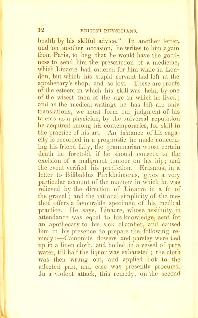 health by his skilful advice.” In another letter, and on another occasion, he writes to him again from Paris, to beg that he would have the good- ness to send him the prescription of a medicine, which Linacre had ordered for him while in Lon- don, but which his stupid servant had left at the apothecary’s shop, and so lost. These are proofs of the esteem in which his skill was held, by one of the wisest men of the age in which he lived ; and as the medical writings he has left are only translations, we must form our judgment of his talents as a physician, by the universal reputation he acquired among his contemporaries, for skill in the practice of his art. An instance of his saga- city is recorded in a prognostic he made concern- ing his friend Lily, the grammarian whose certain death he foretold, if he should consent to the excision of a malignant tumour on his hip; and the event verified his prediction. Erasmus, in a letter to Bilibaldus Pirckheimerus, gives a very particular account of the manner in which he wTas relieved by the direction of Linacre in a fit of the gravel; and the rational simplicity of the me- thod offers a favourable specimen of his medical practice. He says, Linacre, whose assiduity in attendance was equal to his knowledge, sent for an apothecary to his sick chamber, and caused him in his presence to prepare the following re- medy :—Camomile flowers and parsley were tied up in a linen cloth, and boiled in a vessel of pure water, till half the liquor was exhausted ; the cloth was then wrung out, and applied hot to the affected part, and ease was presently procured. In a violent attack, this remedy, on the second